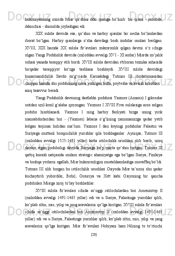 hokimiyatining   oxirida   Misr   qo‘shini   ikki   qismga   bo‘linib:   bir   qismi   -   janubda,
ikkinchisi - shimolda joylashgan edi.
XIX   sulola   davrida   esa,   qo‘shin   va   harbiy   qismlar   bir   necha   bo‘limlardan
iborat   bo‘lgan.   Harbiy   qismlarga   o‘sha   davrdagi   bosh   xudolar   ismlari   berilgan.
XVIII,   XIX   hamda   XX   sulola   fir’avnlari   xukmronlik   qilgan   davrni   o‘z   ichiga
olgan Yangi Podsholik davrida  (miloddan avvalgi   XVI - XI asrlar)  Misrda xo‘jalik
sohasi yanada taraqqiy etib bordi. XVIII sulola davridan e'tiboran texnika sohasida
birqadar   taraqqiyot   ko‘zga   tashlana   boshlaydi.   XVIII   sulola   davridagi
hunarmandchilik   Savdo   to‘g‘risida   Karnakdagi   Tutmos   III   ibodatxonasidan
chiqqan hamda shu podshoning nomi yozilgan bolta, poytesha va kesish asboblari
aniq tasavvur beradi.
Yangi Podsholik davrining dastlabki podshosi   Yaxmes (Amasis) I   giksoslar
ustidan uzil-kesil  g‘alaba qozongan.   Yaxmos I   XVIII Fiva   sulolasiga asos  solgan
podsho   hisoblanadi.   Yaxmos   I   ning   harbiy   faoliyati   bizga   uning   yirik
mansabdorlaridan   biri   -   (Yaxmes)   Iabana   o‘g‘lining   zamonamizga   qadar   yetib
kelgan   tarjimai   holidan   ma’lum.   Yaxmos   I   dan   keyingi   podsholar   Falastin   va
Suriyaga   muttasil   bosqinchilik   yurishlar   qila   boshlaganlar.   Ayniqsa,   Tutmos   III
(miloddan   avvalgi   1525-1491   yillar)   katta   istilochilik   urushlari   olib   borib,   uzoq
davom  etgan podsholigi  davrida Suriyaga ko‘p marta   qo‘shin  tortgan.   Tutmos  III
qattiq kurash  natijasida  muhim  strategic   ahamiyatga ega  bo‘lgan Suriya, Finikiya
va boshqa yerlarni egallab,   Misr hukmronligini mustahkamlashga muvaffaq bo‘ldi.
Tutmos   III   olib   borgan   bu   istilochilik   urushlari   Osiyoda   Misr   ta’sirini   shu   qadar
kuchaytirib   yubordiki,   Bobil,   Ossuriya   va   Xett   kabi   Osiyoning   bir   qancha
podsholari Misrga xiroj to‘lay boshladilar.
XVIII   sulola   fir’avnlari   ichida   so‘nggi   istilochilardan   biri   Amenxotep   II
(miloddan   avvalgi   1491-1465   yillar)   edi   va   u   Suriya,   Falastinga   yurishlar   qilib,
ko‘plab oltin, mis, yilqi va jang aravalarini qo‘lga kiritgan. XVIII sulola fir’avnlari
ichida   so‘nggi   istilochilardan   biri   Amenxotep   II   (miloddan   avvalgi   1491-1465
yillar)   edi va u Suriya, Falastinga yurishlar qilib, ko‘plab oltin, mis, yilqi va jang
aravalarini   qo‘lga   kiritgan.   Misr   fir’avnlari   Nubiyani   ham   Nilning   to   to‘rtinchi
[ 23 ] 