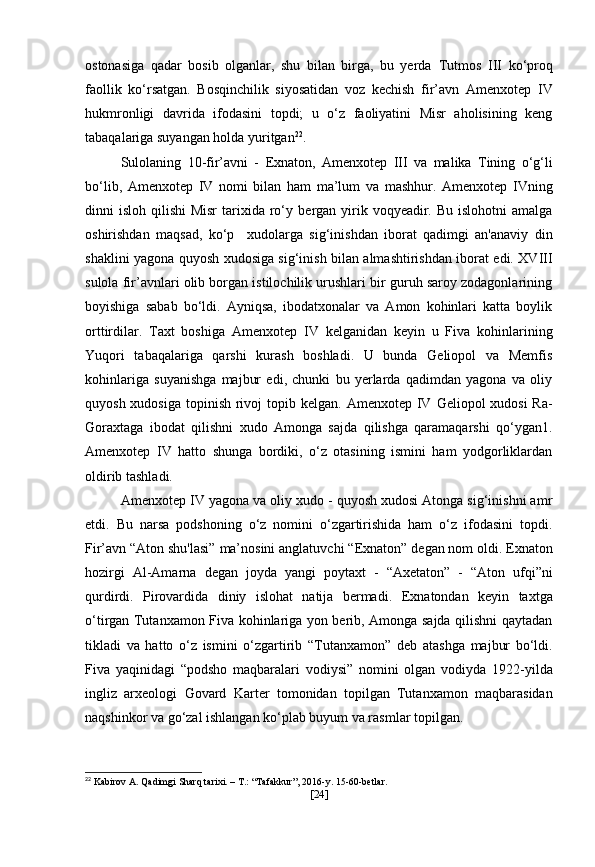 ostonasiga   qadar   bosib   olganlar,   shu   bilan   birga,   bu   yerda   Tutmos   III   ko‘proq
faollik   ko‘rsatgan.   Bosqinchilik   siyosatidan   voz   kechish   fir’avn   Amenxotep   IV
hukmronligi   davrida   ifodasini   topdi;   u   o‘z   faoliyatini   Misr   aholisining   keng
tabaqalariga suyangan holda yuritgan 22
.
Sulolaning   10-fir’avni   -   Exnaton,   Amenxotep   III   va   malika   Tining   o‘g‘li
bo‘lib,   Amenxotep   IV   nomi   bilan   ham   ma’lum   va   mashhur.   Amenxotep   IVning
dinni  isloh qilishi  Misr  tarixida ro‘y   bergan yirik voqyeadir. Bu islohotni  amalga
oshirishdan   maqsad,   ko‘p     xudolarga   sig‘inishdan   iborat   qadimgi   an'anaviy   din
shaklini yagona quyosh xudosiga sig‘inish bilan almashtirishdan iborat edi. XVIII
sulola fir’avnlari olib borgan istilochilik urushlari bir guruh saroy zodagonlarining
boyishiga   sabab   bo‘ldi.   Ayniqsa,   ibodatxonalar   va   Amon   kohinlari   katta   boylik
orttirdilar.   Taxt   boshiga   Amenxotep   IV   kelganidan   keyin   u   Fiva   kohinlarining
Yuqori   tabaqalariga   qarshi   kurash   boshladi.   U   bunda   Geliopol   va   Memfis
kohinlariga   suyanishga   majbur   edi,   chunki   bu   yerlarda   qadimdan   yagona   va   oliy
quyosh xudosiga topinish rivoj  topib kelgan.   Amenxotep IV   Geliopol xudosi  Ra-
Goraxtaga   ibodat   qilishni   xudo   Amonga   sajda   qilishga   qaramaqarshi   qo‘ygan1.
Amenxotep   IV   hatto   shunga   bordiki,   o‘z   otasining   ismini   ham   yodgorliklardan
oldirib tashladi. 
Amenxotep IV  yagona va oliy xudo - quyosh xudosi Atonga sig‘inishni amr
etdi.   Bu   narsa   podshoning   o‘z   nomini   o‘zgartirishida   ham   o‘z   ifodasini   topdi.
Fir’avn  “Aton shu'lasi”  ma’nosini anglatuvchi  “Exnaton”  degan nom oldi.  Exnaton
hozirgi   Al-Amarna   degan   joyda   yangi   poytaxt   -   “Axetaton”   -   “Aton   ufqi”ni
qurdirdi.   Pirovardida   diniy   islohat   natija   bermadi.   Exnatondan   keyin   taxtga
o‘tirgan   Tutanxamon   Fiva kohinlariga yon berib, Amonga sajda qilishni qaytadan
tikladi   va   hatto   o‘z   ismini   o‘zgartirib   “Tutanxamon”   deb   atashga   majbur   bo‘ldi.
Fiva   yaqinidagi   “podsho   maqbaralari   vodiysi”   nomini   olgan   vodiyda   1922-yilda
ingliz   arxeologi   Govard   Karter   tomonidan   topilgan   Tutanxamon   maqbarasidan
naqshinkor va go‘zal ishlangan ko‘plab buyum va rasmlar topilgan.
22
 Kabirov A. Qadimgi Sharq tarixi. – T.: “Tafakkur”, 2016-y. 15-60-betlar.
[ 24 ] 