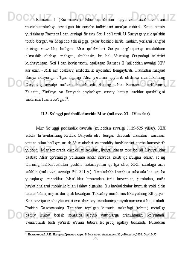 Ramzes   I   (Ria-masesa)   Misr   qo‘shinini   qaytadan   tuzish   va   uni
mustahkamlashga   qaratilgan   bir   qancha   tadbirlarni   amalga   oshirdi.   Katta   harbiy
yurishlarga  Ramzes I  dan keyingi fir’avn  Seti I  qo‘l urdi. U Suriyaga yirik qo‘shin
tortib   borgan   va   Megiddo   tekisligiga   qadar   bostirib  kirib,  muhim   yerlarni   ishg‘ol
qilishga   muvaffaq   bo‘lgan.   Misr   qo‘shinlari   Suriya   qirg‘oqlariga   mustahkam
o‘rnashib   olishga   erishgan,   shubhasiz,   bu   hol   Misrning   Osiyodagi   ta’sirini
kuchaytirgan.   Seti I   dan keyin taxtni egallagan   Ramzes II (miloddan avvalgi   XIV
asr   oxiri   -   XIII   asr   boshlari)   istilochilik   siyosatini   kengaytirdi.   Urushdan   maqsad
Suriya   ixtiyoriga   o‘tgan   ilgarigi   Misr   yerlarini   qaytarib   olish   va   mamlakatning
Osiyodagi   avvalgi   nufuzini   tiklash   edi.   Buning   uchun   Ramzes   II   xettlarning
Falastin,   Finikiya   va   Suriyada   joylashgan   asosiy   harbiy   kuchlar   qarshiligini
sindirishi lozim bo‘lgan 23
.
II.3. So‘nggi podsholik davrida Misr (mil.avv. XI - IV asrlar)
Misr   So‘nggi   podsholik   davrida   (miloddan   avvalgi   1125-525   yillar) .   XIX
sulola   fir’avnlarining   Kichik   Osiyoda   olib   borgan   davomli   urushlari,   xususan,
xettlar   bilan   bo‘lgan   urush   Misr   aholisi   va   moddiy   boyliklarini   ancha   kamaytirib
yubordi. Misr tez orada chet el   istilochilari, liviyaliklarga tobe bo‘ldi. Liviyaliklar
dastlab   Misr   qo‘shiniga   yollanma   askar   sifatida   kelib   qo‘shilgan   edilar,   so‘ng
ularning   lashkarboshilari   podsho   hokimiyatini   qo‘lga   olib,   XXII   sulolaga   asos
soldilar   (miloddan avvalgi 941-821 y.) .   Temirchilik texnikasi sohasida bir qancha
yutuqlarga   erishdilar.   Misrliklar   bronzadan   turli   buyumlar,   jumladan,   nafis
haykalchalarni mohirlik bilan ishlay olganlar. Bu haykalchalar  kumush yoki  oltin
tolalar bilan jimjimador qilib bezalgan. Takushiy nomli misrlik ayolning Efiopiya -
Sais davriga oid haykalchasi ana shunday   texnikaning noyob namunasi bo‘la oladi.
Podsho   Gasebxanning   Tanisdan   topilgan   kumush   sarkofagi   (tobuti)   metallga
badiiy   ishlov   berish   sohasida   ajoyib   yutuqlarga   erishilganini   ko‘rsatadi.
Temirchilik   tosh   yo‘nish   o‘rnini   tobora   ko‘proq   egallay   boshladi.   Miloddan
23
 Немировский А.И. История Древнего мира. В 2-х частях. Античност. М.,   «Владос», 2000 .  Стр-15-50
[ 25 ] 