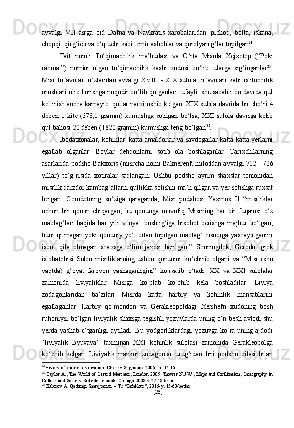 avvalgi   VII   asrga   oid   Dafna   va   Navkratis   xarobalaridan:   pichoq,   bolta,   iskana,
chopqi, qirg‘ich va o‘q uchi kabi temir asboblar va qurolyarog‘lar topilgan 24
. 
Tait   nomli   To‘qimachilik   ma’budasi   va   O‘rta   Misrda   Xejxetep   (“Poki
rahmat”)   nomini   olgan   to‘qimachilik   kasbi   xudosi   bo‘lib,   ularga   sig‘inganlar 25
.
Misr  fir’avnlari  o‘zlaridan avvalgi XVIII  - XIX sulola fir’avnlari   kabi istilochilik
urushlari olib borishga noqodir bo‘lib qolganlari   tufayli, shu sababli bu davrda qul
keltirish ancha kamayib, qullar narxi   oshib ketgan. XIX sulola davrida bir cho‘ri 4
deben   1   kite   (373,1   gramm)   kumushga   sotilgan   bo‘lsa,   XXI   sulola   davriga   kelib
qul   bahosi 20 deben (1820 gramm) kumushga teng bo‘lgan 26
.
Ibodatxonalar, kohinlar, katta amaldorlar va savdogarlar katta-katta yerlarni
egallab   olganlar.   Boylar   dehqonlarni   sotib   ola   boshlaganlar.   Tarixchilarning
asarlarida podsho  Bakxoris  (misrcha nomi Baknerenf,   miloddan avvalgi 732 - 726
yillar )   to‘g‘risida   xotiralar   saqlangan.   Ushbu   podsho   ayrim   shaxslar   tomonidan
misrlik qarzdor kambag‘allarni qullikka solishni ma’n qilgan va yer sotishga ruxsat
bergan.   Gerodotning   so‘ziga   qaraganda,   Misr   podshosi   Yaxmos   II   “ misrliklar
uchun   bir   qonun   chiqargan;   bu   qonunga   muvofiq   Misrning   har   bir   fuqarosi   o‘z
mablag‘lari   haqida   har   yili   viloyat   boshlig‘iga   hisobot   berishga   majbur   bo‘lgan;
buni   qilmagan   yoki   qonuniy  yo‘l  bilan  topilgan  mablag‘   hisobiga  yashayotganini
isbot   qila   olmagan   shaxsga   o‘lim   jazosi   berilgan.”   Shuningdek,   Gerodot   grek
islohatchisi   Solon   misrliklarning   ushbu   qonunini   ko‘chirib   olgani   va   “Misr   (shu
vaqtda)   g‘oyat   farovon   yashaganligini”   ko‘rsatib   o‘tadi.   XX   va   XXI   sulolalar
zamonida   liviyaliklar   Misrga   ko‘plab   ko‘chib   kela   boshladilar.   Liviya
zodagonlaridan   ba’zilari   Misrda   katta   harbiy   va   kohinlik   mansablarini
egallaganlar.   Harbiy   qo‘mondon   va   Gerakleopoldagi   Xershefn   xudoning   bosh
ruhoniysi  bo‘lgan liviyalik shaxsga tegishli  yozuvlarda uning o‘n besh avlodi shu
yerda yashab  o‘tganligi  aytiladi. Bu yodgorliklardagi  yozuvga ko‘ra uning ajdodi
“liviyalik   Byuvava”   taxminan   XXI   kohinlik   sulolasi   zamonida   Gerakleopolga
ko‘chib   kelgan.   Liviyalik   mazkur   zodagonlar   urug‘idan   biri   podsho   oilasi   bilan
24
History of ancient civilization. Charlez Seignobos 2006 –p; 15-16
25
 Taylor A., The World of Gerard Mercator, London 2005. Thower N.J.W., Maps and Civilization, Cartography in
Culture and Society, 3rd edn., e book, Chicago 2008-y.27-48-betlar
26
 Kabirov A. Qadimgi Sharq tarixi. – T.: “Tafakkur”, 2016-y. 15-60-betlar.
[ 26 ] 