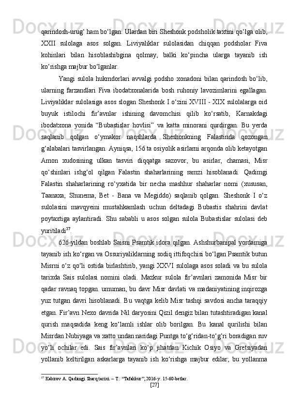 qarindosh-urug‘ ham bo‘lgan. Ulardan biri Sheshonk podsholik taxtini qo‘lga olib,
XXII   sulolaga   asos   solgan.   Liviyaliklar   sulolasidan   chiqqan   podsholar   Fiva
kohinlari   bilan   hisoblashibgina   qolmay,   balki   ko‘pincha   ularga   tayanib   ish
ko‘rishga majbur bo‘lganlar. 
Yangi   sulola   hukmdorlari   avvalgi   podsho   xonadoni   bilan   qarindosh   bo‘lib,
ularning   farzandlari   Fiva   ibodatxonalarida   bosh   ruhoniy   lavozimlarini   egallagan.
Liviyaliklar sulolasiga asos slogan Sheshonk I o‘zini XVIII - XIX sulolalarga oid
buyuk   istilochi   fir’avnlar   ishining   davomchisi   qilib   ko‘rsatib,   Karnakdagi
ibodatxona   yonida   “Bubastislar   hovlisi”   va   katta   minorani   qurdirgan.   Bu   yerda
saqlanib   qolgan   o‘ymakor   naqshlarda   Sheshonkning   Falastinda   qozongan
g‘alabalari tasvirlangan. Ayniqsa, 156 ta osiyolik asirlarni arqonda olib ketayotgan
Amon   xudosining   ulkan   tasviri   diqqatga   sazovor,   bu   asirlar,   chamasi,   Misr
qo‘shinlari   ishg‘ol   qilgan   Falastin   shaharlarining   ramzi   hisoblanadi.   Qadimgi
Falastin   shaharlarining   ro‘yxatida   bir   necha   mashhur   shaharlar   nomi   (xususan,
Taanaxa,   Shunema,   Bet   -   Bana   va   Megiddo)   saqlanib   qolgan.   Sheshonk   I   o‘z
sulolasini   mavqyeini   mustahkamlash   uchun   deltadagi   Bubastis   shahrini   davlat
poytaxtiga   aylantiradi.   Shu   sababli   u   asos   solgan   sulola   Bubastislar   sulolasi   deb
yuritiladi 27
.
626-yildan   boshlab Saisni   Psamtik   idora qilgan.   Ashshurbanipal   yordamiga
tayanib ish ko‘rgan va Ossuriyaliklarning sodiq ittifoqchisi bo‘lgan Psamtik butun
Misrni o‘z qo‘li ostida birlashtirib, yangi XXVI sulolaga asos soladi  va bu sulola
tarixda   Sais   sulolasi   nomini   oladi.   Mazkur   sulola   fir’avnlari   zamonida   Misr   bir
qadar ravnaq topgan. umuman, bu davr Misr  davlati  va madaniyatining inqirozga
yuz tutgan davri hisoblanadi. Bu vaqtga kelib Misr  tashqi  savdosi  ancha taraqqiy
etgan. Fir’avn   Nexo   davrida Nil daryosini Qizil dengiz bilan tutashtiradigan kanal
qurish   maqsadida   keng   ko‘lamli   ishlar   olib   borilgan.   Bu   kanal   qurilishi   bilan
Misrdan Nubiyaga va xatto undan naridagi Puntga to‘g‘ridan-to‘g‘ri boradigan suv
yo‘li   ochilar   edi.   Sais   fir’avnlari   ko‘p   jihatdan   Kichik   Osiyo   va   Gretsiyadan
yollanib   keltirilgan   askarlarga   tayanib   ish   ko‘rishga   majbur   edilar;   bu   yollanma
27
 Kabirov A. Qadimgi Sharq tarixi. – T.: “Tafakkur”, 2016-y. 15-60-betlar.
[ 27 ] 