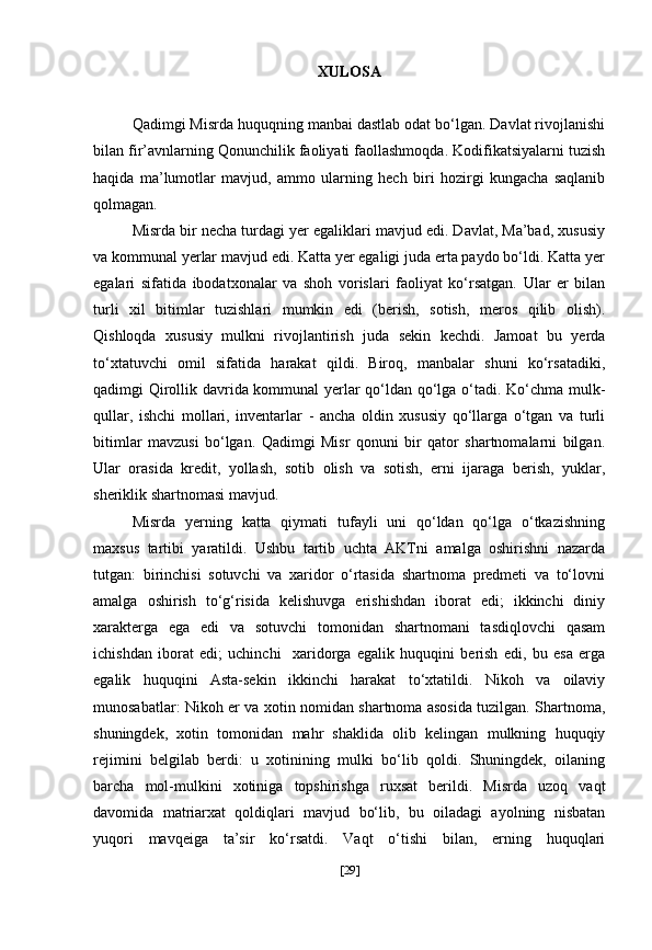 XULOSA
Qadimgi Misrda huquqning manbai dastlab odat bo‘lgan. Davlat rivojlanishi
bilan fir’avnlarning Qonunchilik faoliyati faollashmoqda. Kodifikatsiyalarni tuzish
haqida   ma’lumotlar   mavjud,   ammo   ularning   hech   biri   hozirgi   kungacha   saqlanib
qolmagan.
Misrda bir necha turdagi yer egaliklari mavjud edi. Davlat, Ma’bad, xususiy
va kommunal yerlar mavjud edi. Katta yer egaligi juda erta paydo bo‘ldi. Katta yer
egalari   sifatida   ibodatxonalar   va   shoh   vorislari   faoliyat   ko‘rsatgan.   Ular   er   bilan
turli   xil   bitimlar   tuzishlari   mumkin   edi   (berish,   sotish,   meros   qilib   olish).
Qishloqda   xususiy   mulkni   rivojlantirish   juda   sekin   kechdi.   Jamoat   bu   yerda
to‘xtatuvchi   omil   sifatida   harakat   qildi.   Biroq,   manbalar   shuni   ko‘rsatadiki,
qadimgi Qirollik davrida kommunal yerlar qo‘ldan qo‘lga o‘tadi. Ko‘chma mulk-
qullar,   ishchi   mollari,   inventarlar   -   ancha   oldin   xususiy   qo‘llarga   o‘tgan   va   turli
bitimlar   mavzusi   bo‘lgan.   Qadimgi   Misr   qonuni   bir   qator   shartnomalarni   bilgan.
Ular   orasida   kredit,   yollash,   sotib   olish   va   sotish,   erni   ijaraga   berish,   yuklar,
sheriklik shartnomasi mavjud.
Misrda   yerning   katta   qiymati   tufayli   uni   qo‘ldan   qo‘lga   o‘tkazishning
maxsus   tartibi   yaratildi.   Ushbu   tartib   uchta   AKTni   amalga   oshirishni   nazarda
tutgan:   birinchisi   sotuvchi   va   xaridor   o‘rtasida   shartnoma   predmeti   va   to‘lovni
amalga   oshirish   to‘g‘risida   kelishuvga   erishishdan   iborat   edi;   ikkinchi   diniy
xarakterga   ega   edi   va   sotuvchi   tomonidan   shartnomani   tasdiqlovchi   qasam
ichishdan   iborat   edi;   uchinchi     xaridorga   egalik   huquqini   berish   edi,   bu   esa   erga
egalik   huquqini   Asta-sekin   ikkinchi   harakat   to‘xtatildi.   Nikoh   va   oilaviy
munosabatlar: Nikoh er va xotin nomidan shartnoma asosida tuzilgan. Shartnoma,
shuningdek,   xotin   tomonidan   mahr   shaklida   olib   kelingan   mulkning   huquqiy
rejimini   belgilab   berdi:   u   xotinining   mulki   bo‘lib   qoldi.   Shuningdek,   oilaning
barcha   mol-mulkini   xotiniga   topshirishga   ruxsat   berildi.   Misrda   uzoq   vaqt
davomida   matriarxat   qoldiqlari   mavjud   bo‘lib,   bu   oiladagi   ayolning   nisbatan
yuqori   mavqeiga   ta’sir   ko‘rsatdi.   Vaqt   o‘tishi   bilan,   erning   huquqlari
[ 29 ] 