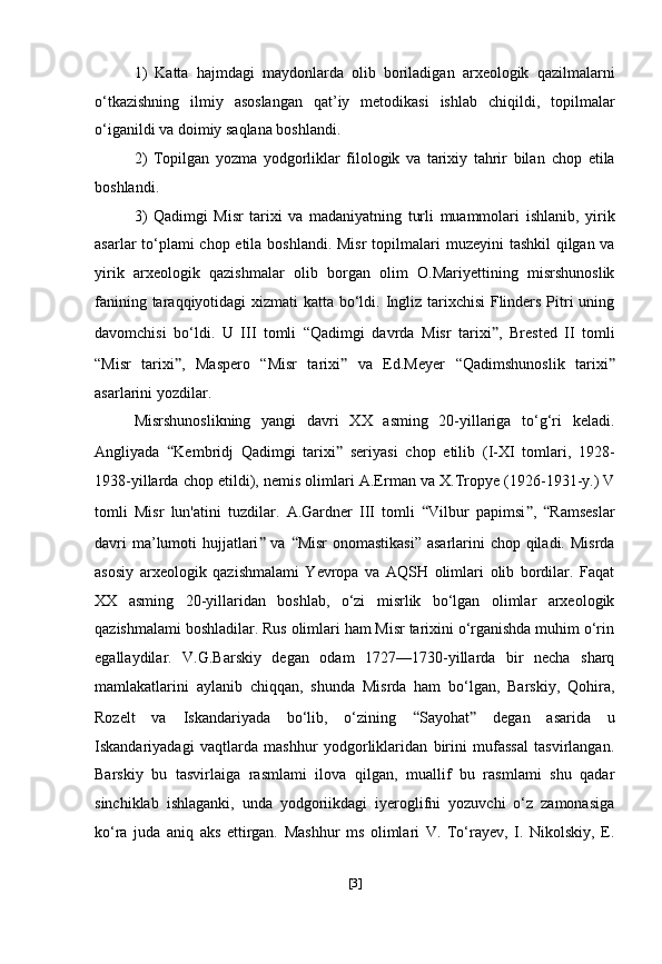 1)   Katta   hajmdagi   maydonlarda   olib   boriladigan   arxeologik   qazilmalarni
o‘tkazishning   ilmiy   asoslangan   qat’iy   metodikasi   ishlab   chiqildi,   topilmalar
o‘iganildi va doimiy saqlana boshlandi.
2)   Topilgan   yozma   yodgorliklar   filologik   va   tarixiy   tahrir   bilan   chop   etila
boshlandi.  
3)   Qadimgi   Misr   tarixi   va   madaniyatning   turli   muammolari   ishlanib,   yirik
asarlar to‘plami  chop etila boshlandi. Misr  topilmalari   muzeyini tashkil  qilgan va
yirik   arxeologik   qazishmalar   olib   borgan   olim   O.Mariyettining   misrshunoslik
fanining taraqqiyotidagi   xizmati katta bo‘ldi. Ingliz tarixchisi  Flinders Pitri  uning
davomchisi   bo‘ldi.   U   III   tomli   “Qadimgi   davrda   Misr   tarixi ” ,   Brested   II   tomli
“Misr   tarixi ” ,   Maspero   “Misr   tarixi ”   va   Ed.Meyer   “ Qadimshunoslik   tarixi ”
asarlarini yozdilar.
Misrshunoslikning   yangi   davri   XX   asming   20-yillariga   to‘g‘ri   keladi.
Angliyada   “ Kembridj   Qadimgi   tarixi ”   seriyasi   chop   etilib   (I-XI   tomlari,   1928-
1938-yillarda chop etildi), nemis olimlari   A.Erman va X.Tropye (1926-1931-y.) V
tomli   Misr   lun'atini   tuzdilar.   A.Gardner   III   tomli   “ Vilbur   papimsi ” ,   “ Ramseslar
davri  ma’lumoti  hujjatlari ”   va   “ Misr  onomastikasi” asarlarini  chop qiladi. Misrda
asosiy   arxeologik   qazishmalami   Yevropa   va   AQSH   olimlari   olib   bordilar.   Faqat
XX   asming   20-yillaridan   boshlab,   o‘zi   misrlik   bo‘lgan   olimlar   arxeologik
qazishmalami boshladilar. Rus olimlari ham Misr tarixini o‘rganishda muhim o‘rin
egallaydilar.   V.G.Barskiy   degan   odam   1727—1730-yillarda   bir   necha   sharq
mamlakatlarini   aylanib   chiqqan,   shunda   Misrda   ham   bo‘lgan,   Barskiy,   Qohira,
Rozelt   va   Iskandariyada   bo‘lib,   o‘zining   “ Sayohat ”   degan   asarida   u
Iskandariyadagi   vaqtlarda   mashhur   yodgorliklaridan   birini   mufassal   tasvirlangan.
Barskiy   bu   tasvirlaiga   rasmlami   ilova   qilgan,   muallif   bu   rasmlami   shu   qadar
sinchiklab   ishlaganki,   unda   yodgoriikdagi   iyeroglifni   yozuvchi   o‘z   zamonasiga
ko‘ra   juda   aniq   aks   ettirgan.   Mashhur   ms   olimlari   V.   To‘rayev,   I.   Nikolskiy,   E.
[ 3 ] 
