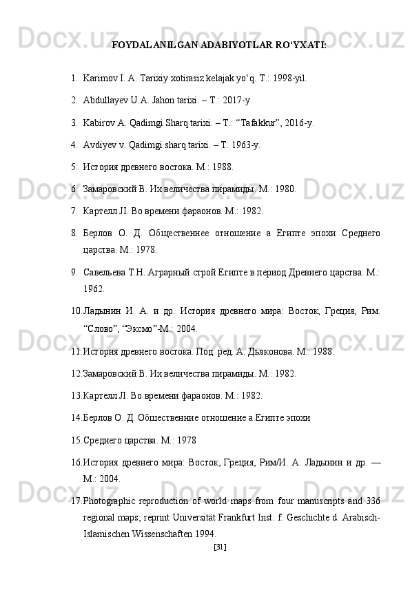 FOYDALANILGAN ADABIYOTLAR RO‘YXATI:
1. Karimov I. A. Tarixiy xotirasiz kelajak yo‘q.  Т .: 1998-yil.   
2. Abdullayev U.A. Jahon tarixi. – T.: 2017-y.
3. Kabirov A. Qadimgi Sharq tarixi. – T.: “Tafakkur”, 2016-y. 
4. Avdiyev v. Qadimgi sharq tarixi. – T. 1963-y.
5. История   древнего   востока .  М .: 1988.
6. Замаровский В. Их вgичества пирамиды. М.: 1980.
7. Картgл JI. Во времени фараонов. М.: 1982.
8. Берлов   О.   Д.   Общественне   отношение   а   Египте   эпохи   Среднего
царства. М.: 1978.
9. Савgьева Т.Н. Аграрный строй Египте в период Древнего царства. М.:
1962.
10. Ладынин   И.   А.   и   др.   История   древнего   мира:   Восток,   Греция,   Рим.
“ Слово ” ,  “ Эксмо ” -М.: 2004.
11. История древнего востока. Под. ред. А. Дьяконова. М.:   1988.
12. Замаровский В. Их вgичества пирамиды. М.: 1982.
13. Картgл Л. Во времени фараонов. М.: 1982.
14. Берлов О. Д. Обшественние отношение а Египте эпохи
15. Среднего царства. М.: 1978
16. История   древнего   мира:   Восток,   Греция,   Рим/И.   А.   Ладынин   и   др.   —
М.: 2004.
17. Photographic   reproduction   of   world   maps   from   four   manuscripts   and   336
regional maps; reprint Universität Frankfurt Inst. f. Geschichte d. Arabisch-
Islamischen Wissenschaften 1994. 
[ 31 ] 
