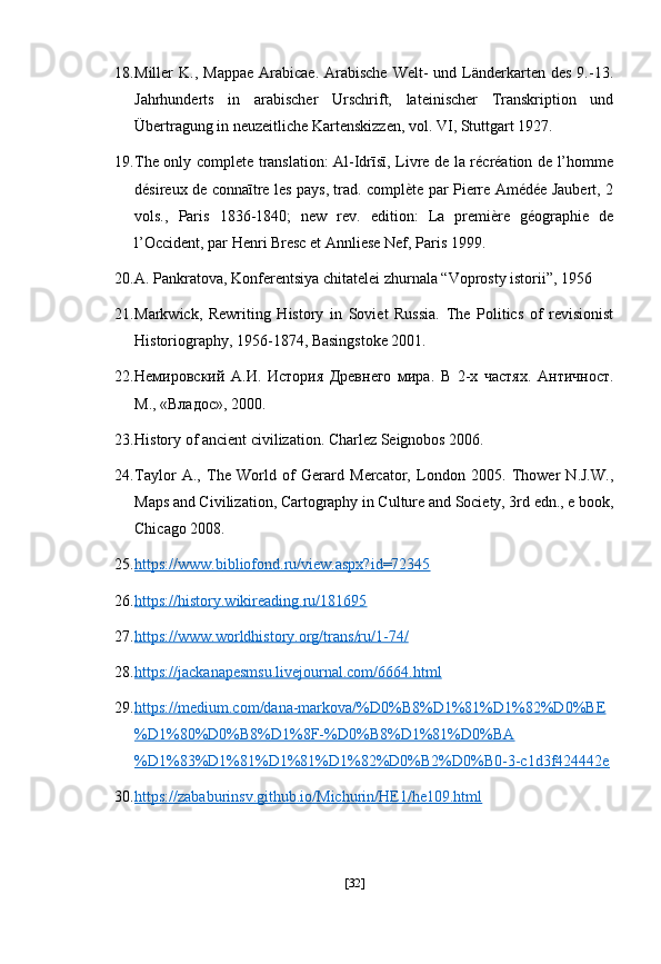 18. Miller  K.,  Mappae  Arabicae.  Arabische  Welt-  und  Länderkarten  des  9.-13.
Jahrhunderts   in   arabischer   Urschrift,   lateinischer   Transkription   und
Übertragung in neuzeitliche Kartenskizzen, vol. VI, Stuttgart 1927.
19. The only complete translation: Al-Idrīsī, Livre de la récréation de l’homme
désireux de connaītre les pays, trad. complète par Pierre Amédée Jaubert, 2
vols.,   Paris   1836-1840;   new   rev.   edition:   La   première   géographie   de
l’Occident, par Henri Bresc et Annliese Nef, Paris 1999.
20. A. Pankratova, Konferentsiya chitatelei zhurnala “Voprosty istorii”, 1956
21. Markwick,   Rewriting   History   in   Soviet   Russia.   The   Politics   of   revisionist
Historiography, 1956-1874, Basingstoke 2001.
22. Немировский   А.И.   История   Древнего   мира.   В   2-х   частях.   Античност.
М., «Владос», 2000.
23. History of ancient civilization. Charlez Seignobos 2006.
24. Taylor   A.,   The   World   of   Gerard   Mercator,   London   2005.   Thower   N.J.W.,
Maps and Civilization, Cartography in Culture and Society, 3rd edn., e book,
Chicago 2008.
25. https://www.bibliofond.ru/view.aspx?id=72345     
26. https://history.wikireading.ru/181695     
27. https://www.worldhistory.org/trans/ru/1-74/     
28. https://jackanapesmsu.livejournal.com/6664.html     
29. https://medium.com/dana-markova/%D0%B8%D1%81%D1%82%D0%BE   
%D1%80%D0%B8%D1%8F-%D0%B8%D1%81%D0%BA
%D1%83%D1%81%D1%81%D1%82%D0%B2%D0%B0-3-c1d3f424442e  
30. https://zababurinsv.github.io/Michurin/HE1/he109.html     
[ 32 ] 