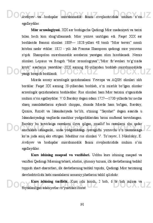 Avdiyev   va   boshqalar   misrshunoslik   fanini   rivojlantirishda   muhim   o‘rin
egallaydilar.
Misr arxeologiyasi.  XIX asr boshigacha Qadimgi Misr madaniyati va tarixi
bilan   hech   kim   shug‘ullanmadi.   Misr   yozuvi   unitilgan   edi.   Faqat   XIX   asr
boshlarida   fransuz   olimlari   1809—   1828-yillari   48   tomli   “Misr   tasviri”   nomli
kitobni   nashr   etdilar.   1822   -   yili   Jak   Fransua   Shampoon   qadimgi   misr   yozuvini
o'qidi.   Shampolon   misrshunoslik   asoslarini   yaratgan   olim   hisoblanadi.   Nemis
olimlari   Lepsius   va   Brugsh   “Misr   xronologiyasi”,”Misr   fir’avnlari   to‘g‘risida
kitob”   asarlarini   yaratdilar.   XIX   asming   80-yillaridan   boshlab   misrshunoslikda
yangi bosqich boshlandi.
Misrda   asosiy   arxeologik   qazishmalami   Yevropa   va   AQSH   olimlari   olib
bordilar.   Faqat   XX   asming   20-yillaridan   boshlab,   o‘zi   misrlik   bo‘lgan   olimlar
arxeologik   qazishmalarni   boshladilar.   Rus   olimlari   ham   Misr   tarixini   o'rganishda
muhim o‘rin egallaydilar. V.G.Barskiy degan odam 1727—1730-yillarda bir necha
sharq   mamlakatlarini   aylanib   chiqqan,   shunda   Misrda   ham   bo'lgan,   Barskiy,
Qoxira,   Rozelt   va   Iskandariyada   bo‘lib,   o'zining   “ Sayohat ”   degan   asarida   u
Iskandariyadagi   vaqtlarda   mashhur   yodgorliklaridan   birini   mufassal   tasvirlangan.
Barskiy   bu   tasvirlaiga   rasmlarni   ilova   qilgan,   muallif   bu   rasmlarni   shu   qadar
sinchiklab   ishlaganki,   unda   yodgorlikdagi   iyeroglifni   yozuvchi   o‘z   zamonasiga
ko‘ra   juda   aniq   aks   ettirgan.   Mashhur   rus   olimlari   V.   To‘rayev,   I.   Nikolskiy,   E.
Avdiyev   va   boshqalar   misrshunoslik   fanini   rivojlantirishda   muhim   o‘rin
egallaydilar.
Kurs   ishining   maqsad   va   vazifalari.   Ushbu   kurs   ishining   maqsad   va
vazifasi Qadimgi Misrning tabiati, aholisi, ijtimoiy tuzumi, ilk davlatlarning tashkil
toppish shart-sharoitlari, ilk davlatlarning tashkil topishi, Qadimgi Misr tarixining
davrlashtirilishi kabi masalalarni umumiy jihatlarini tahlil qilishdir.
Kurs   ishining   tuzilishi.   Kurs   ishi   kirish,   2   bob,   6   ta   bob   xulosa   va
foydalanilgan adabiyotlar ro‘yxatidan iborat.
[ 4 ] 
