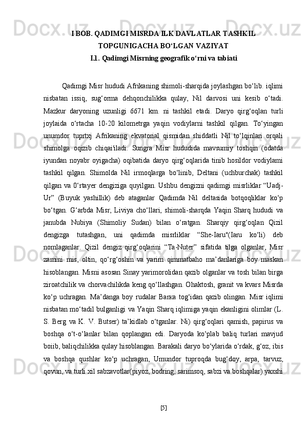 I BOB. QADIMGI MISRDA ILK DAVLATLAR TASHKIL
TOPGUNIGACHA BO‘LGAN VAZIYAT
I.1.  Qadimgi Misrning geografik o‘rni va  tabiati
Qadimgi Misr hududi Afrikaning shimoli-sharqida joylashgan bo‘lib. iqlimi
nisbatan   issiq,   sug‘orma   dehqonchilikka   qulay,   Nil   darvosi   uni   kesib   o‘tadi.
Mazkur   daryoning   uzunligi   6671   km.   ni   tashkil   etadi.   Daryo   qirg‘oqlan   turli
joylaida   o‘rtacha   10-20   kilometrga   yaqin   vodiylarni   tashkil   qilgan.   To‘yingan
unumdor   tuprtxj   Afrikaning   ekvatorial   qismidan   shiddatli   Nil   to‘lqinlari   orqali
shimolga   oqizib   chiqai'iladi.   Sungra   Misr   hududida   mavsumiy   toshqin   (odatda
iyundan   noyabr   oyigacha)   oqibatida   daryo   qirg‘oqlarida   tinib   hosildor   vodiylami
tashkil   qilgan.   Shimolda   Nil   irmoqlarga   bo‘linib,   Deltani   (uchburchak)   tashkil
qilgan  va  0‘rtayer   dengiziga  quyilgan.  Ushbu   dengizni  qadimgi   misrliklar  “Uadj-
Ur”   (Buyuk   yashillik)   deb   ataganlar   Qadimda   Nil   deltasida   botqoqliklar   ko‘p
bo‘tgan.   G‘arbda   Misr,   Liviya   cho‘llari,   shimoli-sharqda   Yaqin   Sharq   hududi   va
janubda   Nubiya   (Shimoliy   Sudan)   bilan   o‘ratgan.   Sharqiy   qirg‘oqlan   Qizil
dengizga   tutashgan,   uni   qadimda   misrliklar   “She-Iaru"(Iaru   ko‘li)   deb
nomlaganlar.   Qizil   dengiz   qirg‘oqlarini   “Ta-Nuter”   sifatida   tilga   olganlar,   Misr
zamini   mis,   oltin,   qo‘rg‘oshin   va   yarim   qimmatbaho   ma’danlariga   boy   maskan
hisoblangan. Misni asosan Sinay yarimorolidan qazib olganlar va tosh bilan birga
ziroatchilik va chorvachilikda keng qo‘llashgan. Ohaktosh, granit va kvars Misrda
ko‘p   uchragan.   Ma’danga   boy   rudalar   Ва r ка   tog‘idan   qazib   olingan.   Misr   iqlimi
nisbatan mo‘tadil bulganligi va Yaqin Sharq iqlimiga yaqin ekanligini olimlar (L.
S.   Berg   va   K.   V.   Butser)   ta’kidlab   o‘tganlar.   Ni)   qirg‘oqlari   qamish,   papirus   va
boshqa   o‘t-o‘lanlar   bilan   qoplangan   edi.   Daryoda   ko‘plab   baliq   turlari   mavjud
boiib, baliqchilikka qulay hisoblangan. Barakali daryo bo‘ylarida o‘rdak, g‘oz, ibis
va   boshqa   qushlar   ko‘p   uchragan,   Umundor   tuproqda   bug‘doy,   arpa,   tarvuz,
qovun, va turli xil sabzavotlar(piyoz, bodring, sarimsoq, sabzi va boshqalar) yaxshi
[ 5 ] 