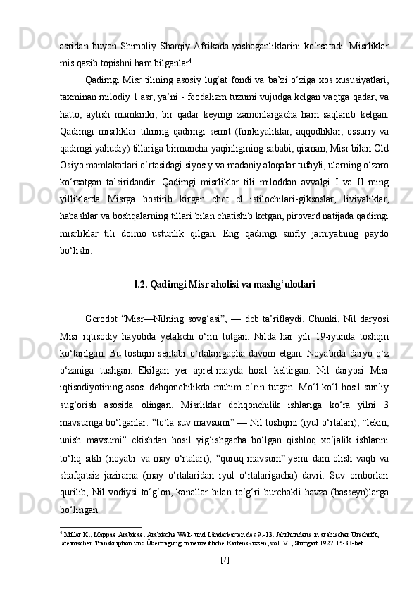 asridan   buyon   Shimoliy-Sharqiy   Afrikada   yashaganliklarini   ko‘rsatadi.   Misrliklar
mis qazib topishni ham bilganlar 4
.
Qadimgi Misr  tilining asosiy  lug‘at  fondi va ba’zi  o‘ziga xos xususiyatlari,
taxminan milodiy  1 asr , ya’ni -  feodalizm tuzumi  vujudga kelgan vaqtga qadar, va
hatto,   aytish   mumkinki,   bir   qadar   keyingi   zamonlargacha   ham   saqlanib   kelgan.
Qadimgi   misrliklar   tilining   qadimgi   semit   (finikiyaliklar,   aqqodliklar,   ossuriy   va
qadimgi yahudiy) tillariga birmuncha yaqinligining sababi, qisman, Misr bilan Old
Osiyo mamlakatlari o‘rtasidagi siyosiy va madaniy aloqalar tufayli, ularning o‘zaro
ko‘rsatgan   ta’siridandir.   Qadimgi   misrliklar   tili   miloddan   avvalgi   I   va   II   ming
yilliklarda   Misrga   bostirib   kirgan   chet   el   istilochilari- giksoslar ,   liviyaliklar,
habashlar va boshqalarning tillari bilan chatishib ketgan, pirovard natijada qadimgi
misrliklar   tili   doimo   ustunlik   qilgan.   Eng   qadimgi   sinfiy   jamiyatning   paydo
bo‘lishi. 
I.2. Qadimgi Misr aholisi va mashg‘ulotlari
Gerodot   “ Misr—Nilning   sovg‘asi ” ,   —   deb   ta’riflaydi.   Chunki,   Nil   daryosi
Misr   iqtisodiy   hayotida   yetakchi   o‘rin   tutgan.   Nilda   har   yili   19-iyunda   toshqin
ko‘tarilgan.   Bu   toshqin   sentabr   o‘rtalarigacha   davom   etgan.   Noyabrda   daryo   o‘z
o‘zaniga   tushgan.   Ekilgan   yer   aprel-mayda   hosil   keltirgan.   Nil   daryosi   Misr
iqtisodiyotining   asosi   dehqonchilikda   muhim   o‘rin   tutgan.   Mo‘l-ko‘l   hosil   sun’iy
sug‘orish   asosida   olingan.   Misrliklar   dehqonchilik   ishlariga   ko‘ra   yilni   3
mavsumga bo‘lganlar:   “ to‘la suv mavsumi ”  — Nil toshqini (iyul o‘rtalari), “lekin,
unish   mavsumi”   ekishdan   hosil   yig‘ishgacha   bo‘lgan   qishloq   xo‘jalik   ishlarini
to‘liq   sikli   (noyabr   va   may   o‘rtalari),   “ quruq   mavsum ” -yerni   dam   olish   vaqti   va
shafqatsiz   jazirama   (may   o‘rtalaridan   iyul   o‘rtalarigacha)   davri.   Suv   omborlari
qurilib,   Nil   vodiysi   to‘g‘on,   kanallar   bilan   to‘g‘ri   burchakli   havza   (basseyn)larga
bo‘lingan.
4
 Miller K., Mappae Arabicae. Arabische Welt- und Länderkarten des 9.-13. Jahrhunderts in arabischer Urschrift,
lateinischer Transkription und Übertragung in neuzeitliche Kartenskizzen, vol. VI, Stuttgart 1927.15-33-bet
[ 7 ] 