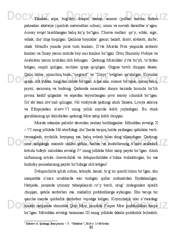 Ekinlari,   arpa,   bug‘doy,   kunjut,   kanop,   emmer   (polba)   xurmo,   kokos
palmalari akatsiya (qurilish materiallari uchun), uzum va mevali daraxtlar o‘sgan.
Asosiy   ovqat   hisoblangan   baliq   ko‘p   bo‘lgan.   Chorva   mollari:   qo‘y,   echki,   sigir,
eshak, cho‘chqa boqilgan. Qazilma boyiiklar: granit, bazalt, diorit, alebastr, shifer,
ohak.   Memfis   yonida   yirik   tosh   konlari,   O‘rta   Misrda   Fiva   yaqinida   alebastr
konlari va Sinay yarim orolida boy mis konlari bo‘lgan. Oltin Shimoliy Nubiya va
Arabiston yarim orolidan olib kelingan . Qadimgi Misriiklar o‘rta bo‘yli, to‘ladan
kelgan,   soqoli   qirilgan,   sochlari   qisqa   qirqilgan.   Ozgina   turtib   chiqqan   daxan.
Qalin lablar, uzunchoq bosh,   “ negroid ”   va   “ Osiyo ”   belgilari  qo‘shilgan. Kiyimlar
qisqa, old yubka, lungidan iborat bo‘lgan.   A rpa non, emmer bo‘tqasi, quruq baliq,
piyoz,   sarimsoq   va   bodring.   Qadimda   misriiklar   dunyo   tarixida   birinchi   bo‘lib
pivoni   kashf   qilganlar   va   arpadan   tayyorlangan   pivo   asosiy   ichimlik   bo‘lgan.
Go‘sht kam iste’mol qilingan. Nil vodiysida qadimgi aholi Saxara, Liviya sahrosi
va   Efiopiyadan   er.avv.VI   ming   yillik   oxirida   kelib   joylashgan.   Bu   etnik
guruhlaming qo‘shilishidan qadimgi Misr xalqi kelib chiqqan.
Misrda odamlar paleolit davridan yashay boshlaganlar.   Miloddan avvalgi X
– VI   ming yillikda  Nil atrofidagi cho‘llarda tarqoq holda yashagan qabilalar terib-
termaglash,   ovchilik,   keyinroq   esa,   baliq   ovlash   bilan   shug‘ullanishgan.   Qadimgi
som   xalqlariga   mansub   ushbu   qabila,   barbar   va   kushitlarning   o‘zaro   aralashib
ketishi tufayli   miloddan   avvalgi IV ming yillikda  Misr xalqi paydo bo‘lgan. Aholi
nufuzining   ortishi   chorvachilik   va   dehqonchilikka   o‘tishni   tezlashtirgan,   bu   esa
hududiy jamoalarning paydo bo‘lishiga olib kelgan 5
.
Dehqonchilik qilish uchun, tabiiyki, kanal, to‘g‘on qurish lozim bo‘lgan, shu
maqsadda   o‘zaro   urushlarda   asir   tushgan   qullar   mehnatidan   foydalanilgan.
Natijada,   jamoada   ijtimoiy   tabaqalanish   ro‘y   berib,   urug‘   zodagonlari   ajralib
chiqqan,   qabila   sardorlari   esa,   mahalliy   podshohlarga   aylangan.   Shu   tariqa   bir
qancha   mayda   quldorlik   davlatlari   vujudga   kelgan.   Keyinchalik   ular   o‘rtasidagi
kurash   natijasida   shimolda   Quyi   Misr,   janubda   Yuqori   Misr   podsholiklari   barpo
bo‘lgan.   Miloddan   avvalgi   taxminan   III   ming   yillikda   ikkala   podsholik   birlashib,
5
 Kabirov A. Qadimgi Sharq tarixi. – T.: “Tafakkur”, 2016-y. 15-60-betlar.
[ 8 ] 