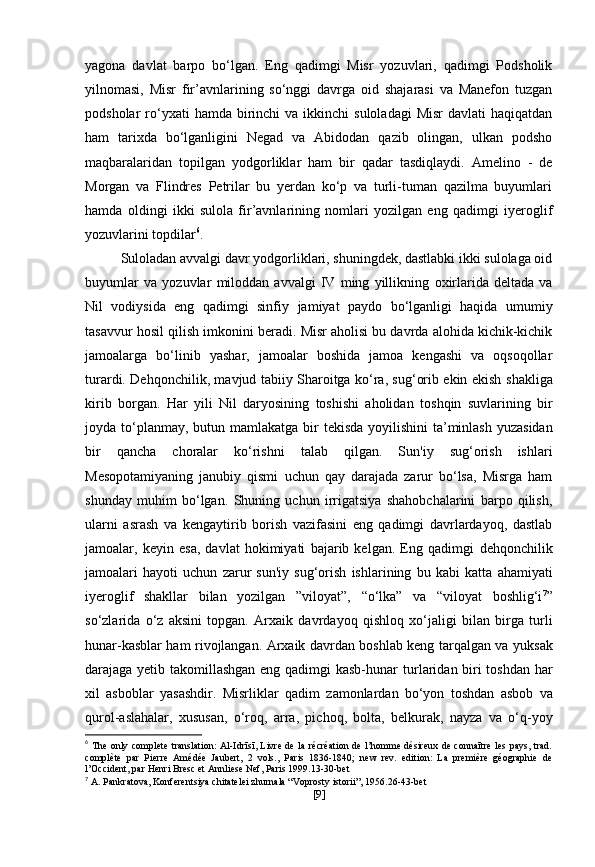 yagona   davlat   barpo   bo‘lgan.   Eng   qadimgi   Misr   yozuvlari,   qadimgi   Podsholik
yilnomasi,   Misr   fir’avnlarining   so‘nggi   davrga   oid   shajarasi   va   Manefon   tuzgan
podsholar  ro‘yxati  hamda  birinchi   va  ikkinchi   suloladagi  Misr  davlati   haqiqatdan
ham   tarixda   bo‘lganligini   Negad   va   Abidodan   qazib   olingan,   ulkan   podsho
maqbaralaridan   topilgan   yodgorliklar   ham   bir   qadar   tasdiqlaydi.   Amelino   -   de
Morgan   va   Flindres   Petrilar   bu   yerdan   ko‘p   va   turli-tuman   qazilma   buyumlari
hamda   oldingi   ikki   sulola   fir’avnlarining   nomlari   yozilgan   eng   qadimgi   iyeroglif
yozuvlarini topdilar 6
. 
Suloladan avvalgi davr yodgorliklari, shuningdek, dastlabki ikki sulolaga oid
buyumlar   va   yozuvlar   miloddan   avvalgi   IV   ming   yillikning   oxirlarida   deltada   va
Nil   vodiysida   eng   qadimgi   sinfiy   jamiyat   paydo   bo‘lganligi   haqida   umumiy
tasavvur hosil qilish   imkonini beradi.   Misr aholisi bu davrda alohida kichik-kichik
jamoalarga   bo‘linib   yashar,   jamoalar   boshida   jamoa   kengashi   va   oqsoqollar
turardi.   Dehqonchilik, mavjud tabiiy Sharoitga ko‘ra, sug‘orib ekin ekish   shakliga
kirib   borgan.   Har   yili   Nil   daryosining   toshishi   aholidan   toshqin   suvlarining   bir
joyda to‘planmay, butun mamlakatga bir   tekisda yoyilishini  ta’minlash yuzasidan
bir   qancha   choralar   ko‘rishni   talab   qilgan.   Sun'iy   sug‘orish   ishlari
Mesopotamiyaning   janubiy   qismi   uchun   qay   darajada   zarur   bo‘lsa,   Misrga   ham
shunday   muhim   bo‘lgan.   Shuning   uchun   irrigatsiya   shahobchalarini   barpo   qilish,
ularni   asrash   va   kengaytirib   borish   vazifasini   eng   qadimgi   davrlardayoq,   dastlab
jamoalar,   keyin   esa,   davlat   hokimiyati   bajarib   kelgan.   Eng   qadimgi   dehqonchilik
jamoalari   hayoti   uchun   zarur   sun'iy   sug‘orish   ishlarining   bu   kabi   katta   ahamiyati
iyeroglif   shakllar   bilan   yozilgan   ”viloyat”,   “o‘lka”   va   “viloyat   boshlig‘i 7
”
so‘zlarida   o‘z   aksini   topgan.   Arxaik   davrdayoq   qishloq   xo‘jaligi   bilan   birga   turli
hunar-kasblar ham rivojlangan. Arxaik davrdan boshlab keng tarqalgan va   yuksak
darajaga yetib takomillashgan eng qadimgi kasb-hunar   turlaridan biri toshdan har
xil   asboblar   yasashdir.   Misrliklar   qadim   zamonlardan   bo‘yon   toshdan   asbob   va
qurol-aslahalar,   xususan,   o‘roq,   arra,   pichoq,   bolta,   belkurak,   nayza   va   o‘q-yoy
6
  The only complete translation:  Al-Idrīsī, Livre de la récréation de l’homme désireux  de connaītre  les pays, trad.
complète   par   Pierre   Amédée   Jaubert,   2   vols.,   Paris   1836-1840;   new   rev.   edition:   La   première   géographie   de
l’Occident, par Henri Bresc et Annliese Nef, Paris 1999.13-30-bet
7
  A. Pankratova, Konferentsiya chitatelei zhurnala “Voprosty istorii”, 1956.26-43-bet
[ 9 ] 
