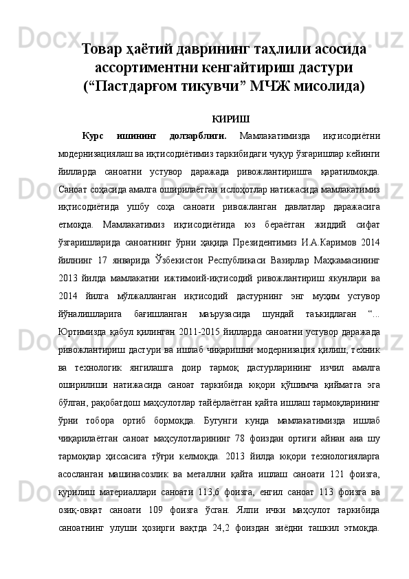 Товар ҳаётий даврининг таҳлили асосида
ассортиментни кенгайтириш дастури
(“Пастдарғом тикувчи”   МЧЖ мисолида) 
КИРИШ 
Курс   ишининг   долзарблиги.   Мамлакатимизда   иқтисодиётни
модернизациялаш ва иқтисодиётимиз таркибидаги чуқур ўзгаришлар кейинги
йилларда   саноатни   устувор   даражада   ривожлантиришга   қаратилмоқда.
Саноат соҳасида амалга оширилаётган ислоҳотлар натижасида мамлакатимиз
иқтисодиётида   ушбу   соҳа   саноати   ривожланган   давлатлар   даражасига
етмоқда.   Мамлакатимиз   иқтисодиётида   юз   бераётган   жиддий   сифат
ўзгаришларида   саноатнинг   ўрни   ҳақида   Президентимиз   И.А.Каримов   2014
йилнинг   17   январида   Ўзбекистон   Республикаси   Вазирлар   Маҳкамасининг
2013   йилда   мамлакатни   ижтимоий-иқтисодий   ривожлантириш   якунлари   ва
2014   йилга   мўлжалланган   иқтисодий   дастурнинг   энг   муҳим   устувор
йўналишларига   бағишланган   маърузасида   шундай   таъкидлаган   “...
Юртимизда   қабул   қилинган   2011-2015   йилларда   саноатни   устувор   даражада
ривожлантириш   дастури   ва   ишлаб   чиқаришни   модернизация   қилиш,   техник
ва   технологик   янгилашга   доир   тармоқ   дастурларининг   изчил   амалга
оширилиши   натижасида   саноат   таркибида   юқори   қўшимча   қийматга   эга
бўлган, рақобатдош маҳсулотлар тайёрлаётган қайта ишлаш тармоқларининг
ўрни   тобора   ортиб   бормоқда.   Бугунги   кунда   мамлакатимизда   ишлаб
чиқарилаётган   саноат   маҳсулотларининг   78   фоиздан   ортиғи   айнан   ана   шу
тармоқлар   ҳиссасига   тўғри   келмоқда.   2013   йилда   юқори   технологияларга
асосланган   машинасозлик   ва   металлни   қайта   ишлаш   саноати   121   фоизга,
қурилиш   материаллари   саноати   113,6   фоизга,   енгил   саноат   113   фоизга   ва
озиқ-овқат   саноати   109   фоизга   ўсган.   Ялпи   ички   маҳсулот   таркибида
саноатнинг   улуши   ҳозирги   вақтда   24,2   фоиздан   зиёдни   ташкил   этмоқда. 