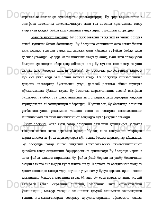 харажат   ва   келажакда   кутиладиган   даромадлардир.   Бу   ерда   маркетингнинг
вазифаси   потенциал   истеъмолчиларга   янги   ғоя   асосида   яратилажак   товар
улар учун қандай фойда келтиришини тушунтириб беришдан иборатдир. 
Бозорга чиқиш босқичи . Бу босқич товарни тарқатиш ва унинг бозорга
келиб   тушиши   билан   бошланади.   Бу   босқичда   сотишнинг   аста-секин   ўсиши
кузатилсада,   товарни   тарқатиш   харажатлари   кўплиги   туфайли   фойда   ҳали
ҳосил бўлмайди. Бу ерда маркетингнинг мақсади аниқ, яъни янги товар учун
бозорни   яратишдан   иборатдир   (айниқса,   агар   бу   мутлоқ   янги   товар   ва   унга
эхтиёж   ҳали   бозорда   намоён   бўлмаса).   Бу   босқичда   рақобатчилар   деярлик
йўқ   ёки   улар   жуда   кам   сонни   ташкил   этади.   Бу   босқичда   истеъмолчилар
деярлик   новаторлар   бўлганлиги   учун,   дастлаб   реклама   айнан   шуларга
мўлжалланган   бўлиши   керак.   Бу   босқичда   маркетингнинг   асосий   вазифаси
бирламчи   талабни   тез   шакллантириш   ва   потенциал   харидорларни   ҳақиқий
харидорларга   айлантиришдан   иборатдир.   Шунингдек,   бу   босқичда   сотишни
рағбатлантириш,   рекламани   ташкил   этиш   ва   товарни   тақсимлашнинг
ишончли каналларини шакллантириш мақсадга мувофиқ ҳисобланади. 
  Ўсиш   босқичи .   Агар   янги   товар   бозорнинг   талабини   қониқтирса,   у   ҳолда
товарни   сотиш   катта   даражада   ортади.   Чунки,   янги   товарларни   такроран
харид қилаётган фаол харидорларга кўп сонли бошқа харидорлар қўшилади.
Бу   босқичда   товар   ишлаб   чиқариш   технологиясини   такомиллаштириш
ҳисобига товар сифатининг барқарорлигига эришилади. Бу босқичда корхона
анча   фойда   олишга   киришади,   бу   фойда   ўсиб   боради   ва   ушбу   босқичнинг
охирига келиб энг юқори кўрсаткичга етади. Корхона бу босқичнинг узоқроқ
давом этишидан манфаатдор, шунинг учун ҳам у бутун ҳаракатларини сотиш
ҳажмининг   ўсишига   қаратиши   керак   бўлади.   Бу   ерда   маркетингнинг   асосий
вазифаси   товар   сифатини   ошириш,   бозорнинг   янги   сегментларини
ўзлаштириш,   мазкур   товарни   сотишнинг   қамраб   олинмаган   каналларини
топиш,   истеъмолчиларни   товарлар   хусусиятларининг   афзаллиги   ҳақида