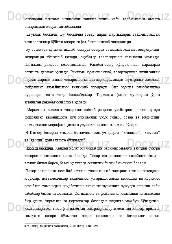 ишонарли   реклама   ишларини   ташкил   этиш   каби   тадбирларни   амалга
оширишдан иборат ҳисобланади. 
  Етуклик   босқичи .   Бу   босқичда   товар   йирик   партияларда   такомиллашган
технологиялар бўйича юқори сифат билан ишлаб чиқарилади. 
  Бу босқичда кўпгина ишлаб чиқарувчиларда сотилмай қолган товарларнинг
заҳиралари   тўпланиб   қолади,   оқибатда   товарларнинг   сотилиши   камаяди.
Натижада   рақобат   кескинлашади.   Рақобатчилар   кўпроқ   паст   нархларда
сотишга   ҳаракат   қилади.   Реклама   кучайтирилиб,   товарларнинг   яхшиланган
вариантларини ишлаб чиқаришга маблағлар сарфланади. Буларнинг ҳаммаси
фойданинг   камайишини   келтириб   чиқаради.   Энг   кучсиз   рақобатчилар
курашдан   четга   чиқа   бошлайдилар.   Тармоқда   фақат   мустаҳкам   ўрин
эгаллаган рақобатчиларгина қолади. 
  Маркетинг   хизмати   товарнинг   ҳаётий   даврини   узайтириш,   сотиш   ҳамда
фойданинг   камайишига   йўл   қўймаслик   учун   товар,   бозор   ва   маркетинг
комплексини модификациялаш усулларини излаши керак бўлади. 
  Ф.Котлер   бозорни   етилиш   босқичини   ҳам   уч   даврга:   “етилиши”,   “етилган”
ва “қарши” ҳолатларига бўлинади 8
. 
  Чиқиш босқичи . Қандай ҳолат юз бермасин барибир маълум вақтдан сўнгра
товарнинг   сотилиши   пасая   боради.   Товар   сотилишининг   пасайиши   баъзан
тезлик билан борса, баъзи ҳолларда секинлик билан бир-текис боради. 
  Товар   сотишнинг   пасайиб   кетиши   товар   ишлаб   чиқариш   технологиясидаги
ютуқлар,   истеъмолчилар   талабининг   ўзгариши   ҳамда   маҳаллий   ва   хорижий
рақиблар   томонидан   рақобатнинг   кескинлашувининг   вужудга   келиши   каби
сабаблар билан изоҳланади. Сотишнинг ва фойданинг камайиши натижасида
бир   қанча   фирмалар   ва   корхоналар   бозордан   чиқишга   мажбур   бўладилар.
Қолганлари эса таклиф этилаётган товарлар ассортиментини қисқартиришга,
самараси   юқори   бўлмаган   савдо   каналлари   ва   бозорнинг   кичик
8  Ф.Котлер. Маркетинг-менежмент, СПб: Питер. Ком. 1998