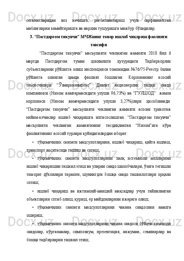 сегментларидан   воз   кечишга,   рағбатлантириш   учун   сарфланаётган
маблағларни камайтиришга ва нархни тушуришга мажбур бўладилар. 
3. “Пастдарғом тикувчи” МЧЖнинг товар ишлаб чиқариш фаолияти
тавсифи 
  “Пастдарғом   тикувчи”   масъулияти   чекланган   жамияти   2010   йил   6
мартда   Пастдарғом   туман   ҳокимлиги   ҳузуридаги   Тадбиркорлик
субъектларини рўйхатга олиш инспекцияси томонидан №76/75-Реестр билан
рўйхатга   олинган   ҳамда   фаолият   бошлаган.   Корхонанинг   асосий
таъсисчилари   “Ўзмарказимпекс”   Давлат   акционерлик   ташқи   савдо
компанияси   (Низом   жамғармасидаги   улуши   96,73%)   ва   “ГУЛШОД”     жамоа
корхонаси   (Низом   жамғармасидаги   улуши   3,27%)лари   ҳисобланади.
“Пастдарғом   тикувчи”   масъулияти   чекланган   жамияти   асосан   трикотаж
кийим-кечаклар   ишлаб   чиқаришга   ихтисослашган.   “Пастдарғом   тикувчи”
масъулияти   чекланган   жамиятининг   тасдиқланган   “Низом”ига   кўра
фаолиятининг асосий турлари қуйидагилардан иборат: 
• тўқимачилик   саноати   маҳсулотларини,   ишлаб   чиқариш,   қайта   ишлаш,
транспорт воситасида ташиш ва сотиш; 
• тўқимачилик   саноати   маҳсулотларини   халқ   истеъмоли   молларини
ишлаб чиқаришни ташкил этиш ва уларни савдо шахобчалари, ўзига тегишли
тижорат   дўконлари   тармоғи,   шунингдек   бошқа   савдо   ташкилотлари   орқали
сотиш; 
• ишлаб   чиқариш   ва   ижтимоий-маиший   мақсадлар   учун   тайинланган
объектларни сотиб олиш, қуриш, ер майдонларини ижарага олиш; 
• тўқимачилик   саноати   маҳсулотларини   чакана   савдосини   амалга
ошириш; 
• тўқимачилик саноати маҳсулотларини чакана савдоси бўйича кимошди
савдолар,   кўргазмалар,   симпозиум,   презентация,   анжуман,   семинарлар   ва
бошқа тадбирларни ташкил этиш;  