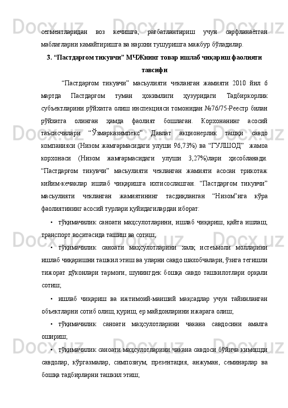 сегментларидан   воз   кечишга,   рағбатлантириш   учун   сарфланаётган
маблағларни камайтиришга ва нархни тушуришга мажбур бўладилар. 
3. “Пастдарғом тикувчи” МЧЖнинг товар ишлаб чиқариш фаолияти
тавсифи 
  “Пастдарғом   тикувчи”   масъулияти   чекланган   жамияти   2010   йил   6
мартда   Пастдарғом   туман   ҳокимлиги   ҳузуридаги   Тадбиркорлик
субъектларини рўйхатга олиш инспекцияси томонидан №76/75-Реестр билан
рўйхатга   олинган   ҳамда   фаолият   бошлаган.   Корхонанинг   асосий
таъсисчилари   “Ўзмарказимпекс”   Давлат   акционерлик   ташқи   савдо
компанияси   (Низом   жамғармасидаги   улуши   96,73%)   ва   “ГУЛШОД”     жамоа
корхонаси   (Низом   жамғармасидаги   улуши   3,27%)лари   ҳисобланади.
“Пастдарғом   тикувчи”   масъулияти   чекланган   жамияти   асосан   трикотаж
кийим-кечаклар   ишлаб   чиқаришга   ихтисослашган.   “Пастдарғом   тикувчи”
масъулияти   чекланган   жамиятининг   тасдиқланган   “Низом”ига   кўра
фаолиятининг асосий турлари қуйидагилардан иборат: 
• тўқимачилик   саноати   маҳсулотларини,   ишлаб   чиқариш,   қайта   ишлаш,
транспорт воситасида ташиш ва сотиш; 
• тўқимачилик   саноати   маҳсулотларини   халқ   истеъмоли   молларини
ишлаб чиқаришни ташкил этиш ва уларни савдо шахобчалари, ўзига тегишли
тижорат   дўконлари   тармоғи,   шунингдек   бошқа   савдо   ташкилотлари   орқали
сотиш; 
• ишлаб   чиқариш   ва   ижтимоий-маиший   мақсадлар   учун   тайинланган
объектларни сотиб олиш, қуриш, ер майдонларини ижарага олиш; 
• тўқимачилик   саноати   маҳсулотларини   чакана   савдосини   амалга
ошириш; 
• тўқимачилик саноати маҳсулотларини чакана савдоси бўйича кимошди
савдолар,   кўргазмалар,   симпозиум,   презентация,   анжуман,   семинарлар   ва
бошқа тадбирларни ташкил этиш;