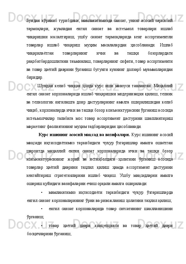 Бундан  кўриниб турибдики,  мамлакатимизда   саноат,  унинг асосий  таркибий
тармоқлари,   жумладан   енгил   саноат   ва   истеъмол   товарлари   ишлаб
чиқаришни   юксалтириш,   ушбу   саноат   тармоқларида   кенг   ассортиментли
товарлар   ишлаб   чиқариш   муҳим   масалалардан   ҳисобланади.   Ишлаб
чиқарилаётган   товарларнинг   ички   ва   ташқи   бозорлардаги
рақобатбардошлигини таъминлаш, товарларнинг сифати, товар ассортименти
ва   товар   ҳаётий   даврини   ўрганиш   бугунги   куннинг   долзарб   муаммоларидан
биридир. 
Шундан   келиб   чиққан   ҳолда   курс   иши   мавзуси   танланган.   Маҳаллий
енгил саноат корхоналарида ишлаб чиқаришни модернизация қилиш, техник
ва   технологик   янгилашга   доир   дастурларнинг   амалга   оширилишидан   келиб
чиқиб, корхоналарда ички ва ташқи бозор конъюнктурасини ўрганиш асосида
истеъмолчилар   талабига   мос   товар   ассортимент   дастурини   шакллантириш
маркетинг фаолиятининг муҳим тадбирларидан ҳисобланади.  
  Курс ишининг асосий мақсад ва вазифалари.  Курс ишининг асосий
мақсади   иқтисодиётимиз   таркибидаги   чуқур   ўзгаришлар   амалга   ошаётган
шароитда   маҳаллий   енгил   саноат   корхоналарида   ички   ва   ташқи   бозор
конъюнктурасининг   жорий   ва   истиқболдаги   ҳолатини   ўрганиш   асосида
товарлар   ҳаётий   даврини   таҳлил   қилиш   ҳамда   ассортимент   дастурини
кенгайтириш   стратегияларини   ишлаб   чиқиш.   Ушбу   мақсадларни   амалга
ошириш қуйидаги вазифаларни ечиш орқали амалга оширилади: 
• мамлакатимиз   иқтисодиёти   таркибидаги   чуқур   ўзгаришларда
енгил саноат корхоналарининг ўрни ва ривожланиш ҳолатини таҳлил қилиш; 
• енгил   саноат   корхоналарида   товар   сиёсатининг   шаклланишини
ўрганиш; 
• товар   ҳаётий   даври   концепцияси   ва   товар   ҳаётий   даври
босқичларини ўрганиш;