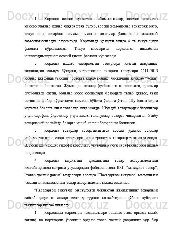 1. Корхона   асосан   трикотаж   кийим-кечаклар,   қисман   тикилган
кийимкечаклар ишлаб чиқараётган бўлиб, асосий хом-ашёлар трикотаж мато,
тикув   ипи,   астарбоп   газлама,   эластик   ленталар   ўзимизнинг   маҳаллий
таъминотчилардан   олинмоқда.   Корхонада   ҳозирги   кунда   4   та   тикув   цихи
фаолият   кўрсатмоқда.   Тикув   цихларида   корхонада   ишлаётган
ишчиходимларнинг асосий қисми фаолият кўрсатади. 
2. Корхона   ишлаб   чиқараётган   товарлари   ҳаётий   даврининг
таҳлилидан   маълум   бўлдики,   корхонанинг   аксарият   товарлари   2011-2013
йиллар давомида ўзининг “бозорга кириб келиш” босқичини якунлаб “ўсиш”
босқичини   бошлаган.   Жумладан,   қизлар   футболкаси   ва   тоникаси,   эркаклар
футболкаси   енгли,   болалар   ички   кийимлари   бозордаги   талаб   ҳажми,   яъни
сотиш   ва   фойда   кўрсаткичи   таҳлили   бўйича   ўсишга   ўтган.   Шу   билан   бирга
корхона бозорга  янги товарлар чиқармоқда. Шундай товарлардан ўқувчилар
учун   сарафан,   ўқувчилар   учун   жилет-галстуклар   бозорга   чиқарилган.   Ушбу
товарлар айни пайтда бозорга кириб келиш босқичини бошлаган. 
3. Корхона   товарлар   ассортиментида   асосий   ўринни   болалар
кийимкечаклари, спорт товарлари, ички трикотаж товарлар ташкил этмоқда.
Шунингдек чойшаб ғилофи комплект, ўқувчилар учун сарафанлар ҳам ишлаб
чиқилмоқда. 
4. Корхона   маркетинг   фаолиятида   товар   ассортиментини
кенгайтиришда матрица усулларидан фойдаланилди. БКГ, “маҳсулот-бозор”,
“товар   ҳаётий   даври”   моделлари   асосида   “Пастдарғом   тикувчи”   масъулияти
чекланган жамиятининг товар ассортименти таҳлил қилинди. 
“Пастдарғом   тикувчи”   масъулияти   чекланган   жамиятининг   товарлари
ҳаётий   даври   ва   ассортимент   дастурини   кенгайтириш   бўйича   қуйидаги
таклифлар ишлаб чиқилди:     
1. Корхонада   маркетинг   тадқиқотлари   ташкил   этиш   орқали   талаб,
таклиф   ва   нархларни   ўрганиш   орқали   товар   ҳаётий   даврининг   ҳар   бир 