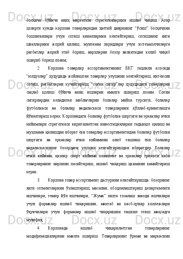 босқичи   бўйича   аниқ   маркетинг   стратегияларини   ишлаб   чиқиш.   Агар
ҳозирги   кунда   корхона   товарларидан   ҳаётий   даврининг   “ўсиш”   босқичини
бошлаганлари   учун   сотиш   каналларини   кенгайтириш,   сотишнинг   янги
шаклларини   жорий   қилиш,   мунтазам   харидлари   учун   истеъмолчиларга
рағбатлар   жорий   этиб   бориш,   нархларни   бозор   вазиятидан   келиб   чиқиб
ошириб бориш лозим; 
2. Корхона   товарлар   ассортиментининг   БКГ   таҳлили   асосида
“юлдузлар”  ҳудудида  жойлашган  товарлар улушини кенгайтириш, интенсив
сотиш,   рағбатларни   кучайтириш,   “соғин   сигир”лар   ҳудудидаги   товарларни
сақлаб   қолиш   бўйича   аниқ   ишларни   амалга   ошириш   лозим.   Соғин
сигирлардан   келадиган   маблағларни   болалар   майка   турсиги,   болалар
футболкаси   ва   болалар   вадаласкаси   товарларини   қўллаб-қувватлашга
йўналтириш керак. Корхонадаги болалар футболка шортиги ва эркаклар ички
кийимлари   стратегияси   киритилаётган   инвестицияларни   тадқиқот   қилиш   ва
муҳокама қилишдан иборат ёки товарлар ассортиментидан болалар футболка
шортиги   ва   эркаклар   ички   кийимини   олиб   ташлаш   ёки   болалар
вадаласкасининг   бозордаги   улушни   кенгайтиришдан   иборатдир.   Болалар
ички   кийими,   қизлар   спорт   кийими   комплект   ва   эркаклар   трикоси   каби
товарларнинг   нархини   пасайтириш,   ишлаб   чиқариш   ҳажмини   камайтириш
керак. 
3. Корхона товар ассортимент дастурини кенгайтиришда: бозорнинг
янги   сегментларини   ўзлаштириш,   масалан,   ободонлаштириш   департаменти
ишчилари,   темир   йўл   ишчилари,   “Жума”   пахта   тозалаш   заводи   ишчилари
учун   формалар   ишлаб   чиқаришни,   мактаб   ва   касб-ҳунар   коллежлари
ўқувчилари   учун   формалар   ишлаб   чиқаришни   ташкил   этиш   мақсадга
мувофиқ. 
4. Корхонада   ишлаб   чиқарилаётган   товарларнинг
модификацияларини   амалга   ошириш.   Товарларнинг   ўрами   ва   маркасини 