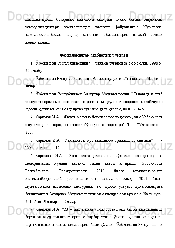 шакллантириш,   бозордаги   мавқеини   ошириш   билан   боғлиқ   маркетинг
коммуникациялари   воситаларидан   самарали   фойдаланиш.   Жумладан:
жамоатчилик   билан   алоқалар,   сотишни   рағбатлантириш,   шахсий   сотувни
жорий қилиш. 
   
Фойдаланилган адабиётлар рўйхати 
1. Ўзбекистон   Республикасининг   “Реклама   тўғрисида”ги   қонуни,   1998   й.
25 декабр 
2. Ўзбекистон Республикасининг “Рақобат тўғрисида”ги қонуни, 2012 й. 6
январ 
3. Ўзбекистон   Республикаси   Вазирлар   Маҳкамасининг   “Саноатда   ишлаб
чиқариш   харажатларини   қисқартириш   ва   маҳсулот   таннархини   пасайтириш
бўйича қўшимча чора-тадбирлар тўғриси”даги қарори, 08.01.2014 й. 
4. Каримов И.А. “Жаҳон молиявий-иқтисодий инқирози, уни Ўзбекистон
шароитида   бартараф   этишнинг   йўллари   ва   чоралари”   Т.:   -   “Ўзбекистон”,
2009 
5. Каримов   И.А.   “Ўзбекистон   мустақилликка   эришиш   остонасида”   Т.:   -
“Ўзбекистон”, 2011 
6. Каримов   И.А.   «Бош   мақсадимиз-кенг   кўламли   ислоҳотлар   ва
модернизация   йўлини   қатъият   билан   давом   эттириш».   Ўзбекистон
Республикаси   Президентининг   2012   йилда   мамлакатимизни
ижтимоийиқтисодий   ривожлантириш   якунлари   ҳамда   2013   йилга
мўлжалланган   иқтисодий   дастурнинг   энг   муҳим   устувор   йўналишларига
бағишланган   Вазирлар   Маҳкамасининг   мажлисидаги   маърузаси.   Халқ   сўзи.
2013 йил 19 январ 1-3 бетлар. 
7. Каримов   И.А.   “2014   йил   юқори   ўсиш   суръатлари   билан   ривожланиш,
барча   мавжуд   имкониятларни   сафарбар   этиш,   ўзини   оқлаган   ислоҳотлар
стратегиясини изчил давом эттириш йили бўлади”  Ўзбекистон Республикаси