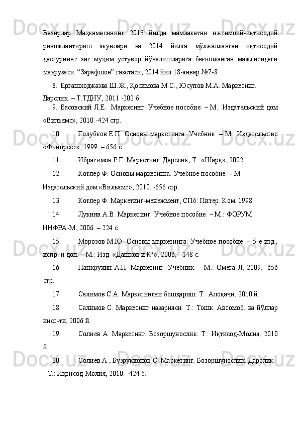 Вазирлар   Маҳкамасининг   2013   йилда   мамлакатни   ижтимоий-иқтисодий
ривожлантириш   якунлари   ва   2014   йилга   мўлжалланган   иқтисодий
дастурнинг   энг   муҳим   устувор   йўналишларига   бағишланган   мажлисидаги
маърузаси. “Зарафшон” газетаси, 2014 йил 18-январ №7-8 
8. Ергашходжаэва Ш.Ж., Қосимова М.С., Юсупов М.А. Маркетинг. 
Дарслик. – Т.ТДИУ, 2011.-202 б. 
9. Басовский Л.Е.   Маркетинг. Учебное пособие. – М.: Издательский дом
«Вильямс», 2010.-424 стр. 
10. Голубков Е.П. Основы маркетинга. Учебник.  – М.:  Издательство
«Финпресс», 1999. – 656 с.  
11. Ибрагимов Р.Г. Маркетинг. Дарслик, Т.: «Шарқ», 2002 
12. Котлер Ф. Основы маркетинга. Учебное пособие. – М.: 
Издательский дом «Вильямс», 2010. -656 стр. 
13. Котлер Ф. Маркетинг-менежмент, СПб: Питер. Ком. 1998 
14. Лукина А.В. Маркетинг: Учебное пособие. – М.: ФОРУМ: 
ИНФРА-М, 2006. – 224 с. 
15. Морозов М.Ю. Основы маркетинга: Учебное пособие. – 5-е изд.,
испр. и доп. – М.: Изд. «Дашков и К о
», 2006, - 148 с. 
16. Панкрухин  А.П.  Маркетинг.  Учебник.   –  М.:  Омега-Л,  2009.  -656
стр. 
17. Салимов С.А. Маркетингни бошқариш. Т.: Алоқачи, 2010 й. 
18. Салимов С.  Маркетинг   назарияси.  Т.:  Тошк. Автомоб.  ва  йўллар
инст-ти, 2006 й. 
19. Солиев  А.  Маркетинг.   Бозоршунослик.  Т.:  Иқтисод-Молия,  2010
й. 
20. Солиев А., Бузрукхонов С. Маркетинг. Бозоршунослик. Дарслик. 
– Т.: Иқтисод-Молия, 2010. -424 б.  