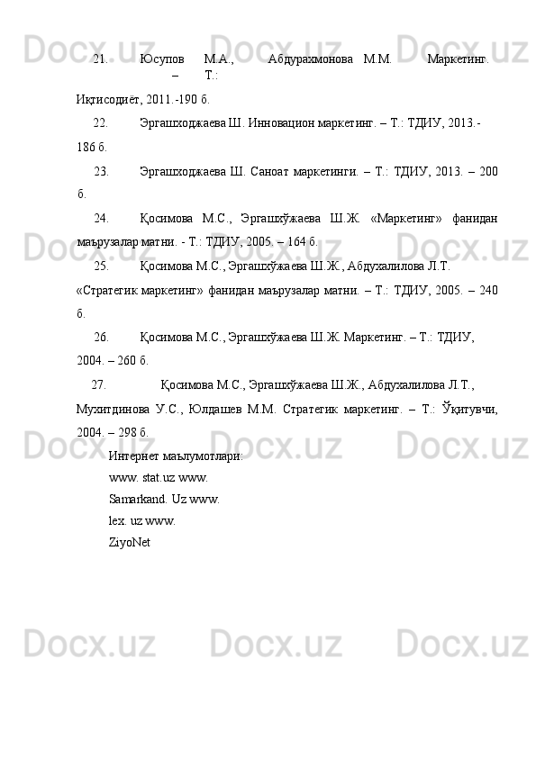 21. Юсупов  М.А.,  Абдурахмонова  М.М.  Маркетинг.  
–  Т.: 
Иқтисодиёт, 2011.-190 б. 
22. Эргашходжаева Ш. Инновацион маркетинг. – Т.: ТДИУ, 2013.- 
186 б. 
23. Эргашходжаева  Ш.  Саноат  маркетинги.   –  Т.:   ТДИУ,  2013.  –  200
б. 
24. Қосимова   М.С.,   Эргашхўжаева   Ш.Ж.   «Маркетинг»   фанидан
маърузалар матни. - Т.: ТДИУ, 2005. – 164 б. 
25. Қосимова М.С., Эргашхўжаева Ш.Ж., Абдухалилова Л.Т. 
«Стратегик  маркетинг»  фанидан маърузалар матни. – Т.:  ТДИУ, 2005. – 240
б. 
26. Қосимова М.С., Эргашхўжаева Ш.Ж. Маркетинг. – Т.: ТДИУ, 
2004. – 260 б. 
27.   Қосимова М.С., Эргашхўжаева Ш.Ж., Абдухалилова Л.Т., 
Мухитдинова   У.С.,   Юлдашев   М.М.   Стратегик   маркетинг.   –   Т.:   Ўқитувчи,
2004. – 298 б. 
Интернет маълумотлари: 
www. stat.uz www. 
Samarkand. Uz www.
lex. uz www. 
ZiyoNet 
 
 
 
  