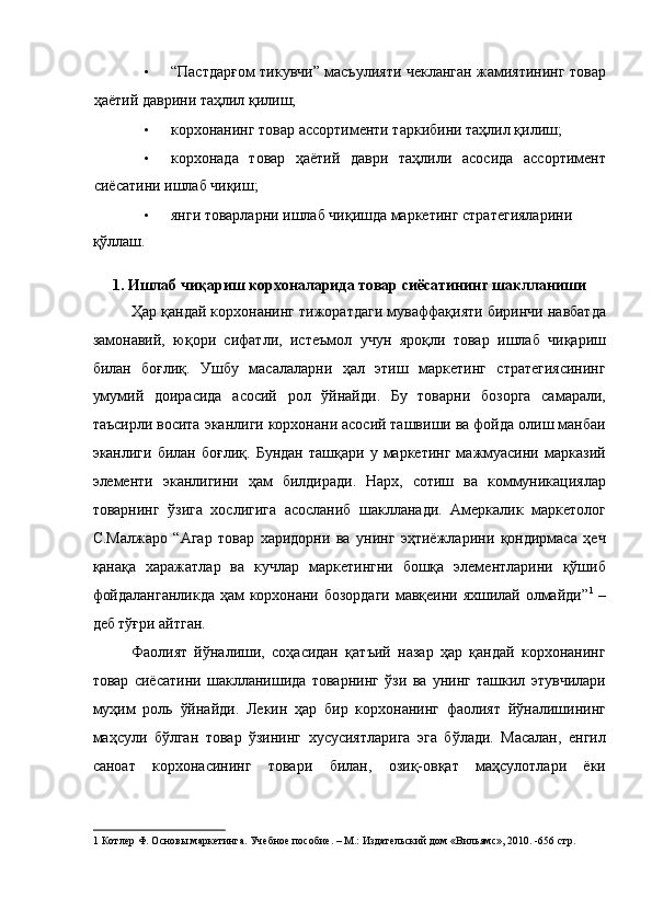 • “Пастдарғом тикувчи” масъулияти чекланган жамиятининг товар
ҳаётий даврини таҳлил қилиш; 
• корхонанинг товар ассортименти таркибини таҳлил қилиш; 
• корхонада   товар   ҳаётий   даври   таҳлили   асосида   ассортимент
сиёсатини ишлаб чиқиш; 
• янги товарларни ишлаб чиқишда маркетинг стратегияларини 
қўллаш.     
 
1. Ишлаб чиқариш корхоналарида товар сиёсатининг шаклланиши 
Ҳар қандай корхонанинг тижоратдаги муваффақияти биринчи навбатда
замонавий,   юқори   сифатли,   истеъмол   учун   яроқли   товар   ишлаб   чиқариш
билан   боғлиқ.   Ушбу   масалаларни   ҳал   этиш   маркетинг   стратегиясининг
умумий   доирасида   асосий   рол   ўйнайди.   Бу   товарни   бозорга   самарали,
таъсирли восита эканлиги корхонани асосий ташвиши ва фойда олиш манбаи
эканлиги   билан  боғлиқ.   Бундан   ташқари   у  маркетинг   мажмуасини   марказий
элементи   эканлигини   ҳам   билдиради.   Нарх,   сотиш   ва   коммуникациялар
товарнинг   ўзига   хослигига   асосланиб   шаклланади.   Амеркалик   маркетолог
С.Малжаро   “Агар   товар   харидорни   ва   унинг   эҳтиёжларини   қондирмаса   ҳеч
қанақа   харажатлар   ва   кучлар   маркетингни   бошқа   элементларини   қўшиб
фойдаланганликда ҳам корхонани бозордаги мавқеини яхшилай олмайди” 1
  –
деб тўғри айтган.  
Фаолият   йўналиши,   соҳасидан   қатъий   назар   ҳар   қандай   корхонанинг
товар   сиёсатини   шаклланишида   товарнинг   ўзи   ва   унинг   ташкил   этувчилари
муҳим   роль   ўйнайди.   Лекин   ҳар   бир   корхонанинг   фаолият   йўналишининг
маҳсули   бўлган   товар   ўзининг   хусусиятларига   эга   бўлади.   Масалан,   енгил
саноат   корхонасининг   товари   билан,   озиқ-овқат   маҳсулотлари   ёки
1  Котлер Ф. Основы маркетинга. Учебное пособие. – М.: Издательский дом «Вильямс», 2010. -656 стр.
