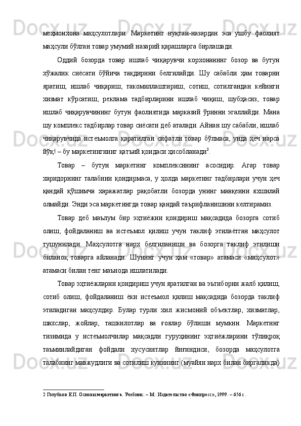 меҳмонхона   маҳсулотлари.   Маркетинг   нуқтаи-назардан   эса   ушбу   фаолият
маҳсули бўлган товар умумий назарий қарашларга бирлашади. 
Оддий   бозорда   товар   ишлаб   чиқарувчи   корхонанинг   бозор   ва   бутун
хўжалик   сиёсати   бўйича   тақдирини   белгилайди.   Шу   сабабли   ҳам   товарни
яратиш,   ишлаб   чиқариш,   такомиллаштириш,   сотиш,   сотилгандан   кейинги
хизмат   кўрсатиш,   реклама   тадбирларини   ишлаб   чиқиш,   шубҳасиз,   товар
ишлаб   чиқарувчининг   бутун   фаолиятида   марказий   ўринни   эгаллайди.   Мана
шу комплекс тадбирлар товар сиёсати деб аталади. Айнан шу сабабли, ишлаб
чиқарувчида   истеъмолга   қаратилган   сифатли   товар   бўлмаса,   унда   ҳеч   нарса
йўқ! – бу маркетингнинг қатъий қоидаси ҳисобланади 2
. 
Товар   –   бутун   маркетинг   комплексининг   асосидир.   Агар   товар
харидорнинг   талабини   қондирмаса,   у   ҳолда   маркетинг   тадбирлари   учун   ҳеч
қандай   қўшимча   харажатлар   рақобатли   бозорда   унинг   мавқеини   яхшилай
олмайди. Энди эса маркетингда товар қандай таърифланишини келтирамиз. 
Товар   деб   маълум   бир   эҳтиёжни   қондириш   мақсадида   бозорга   сотиб
олиш,   фойдаланиш   ва   истеъмол   қилиш   учун   таклиф   этилаётган   маҳсулот
тушунилади.   Маҳсулотга   нарх   белгиланиши   ва   бозорга   таклиф   этилиши
биланоқ   товарга   айланади.   Шунинг   учун   ҳам   «товар»   атамаси   «маҳсулот»
атамаси билан тенг маънода ишлатилади. 
Товар эҳтиёжларни қондириш учун яратилган ва эътиборни жалб қилиш,
сотиб   олиш,   фойдаланиш   ёки   истеъмол   қилиш   мақсадида   бозорда   таклиф
этиладиган   маҳсулдир.   Булар   турли   хил   жисмоний   объектлар,   хизматлар,
шахслар,   жойлар,   ташкилотлар   ва   ғоялар   бўлиши   мумкин.   Маркетинг
тизимида   у   истеъмолчилар   мақсадли   гуруҳининг   эҳтиёжларини   тўлиқроқ
таъминлайдиган   фойдали   хусусиятлар   йиғиндиси,   бозорда   маҳсулотга
талабнинг мавжудлиги ва сотилиш кунининг (муайян нарх билан биргаликда)
2  Голубков Е.П. Основы маркетинга. Учебник. – М.: Издательство «Финпресс», 1999. – 656 с.