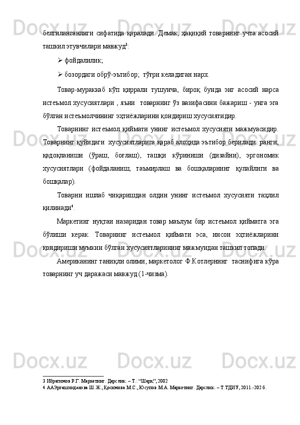 белгиланганлиги   сифатида   қаралади.   Демак,   ҳақиқий   товарнинг   учта   асосий
ташкил этувчилари мавжуд 3
: 
 фойдалилик; 
 бозордаги обрў-эътибор;   тўғри келадиган нарх. 
Товар-мураккаб   кўп   қиррали   тушунча,   бироқ   бунда   энг   асосий   нарса
истеъмол хусусиятлари , яъни   товарнинг ўз вазифасини бажариш - унга эга
бўлган истеъмолчининг эҳтиёжларини қондириш хусусиятидир. 
Товарнинг   истеъмол   қиймати   унинг   истеъмол   хусусияти   мажмуасидир.
Товарнинг қуйидаги  хусусиятларига қараб алоҳида эътибор берилади: ранги,
қадоқланиши   (ўраш,   боғлаш),   ташқи   кўриниши   (дизайни),   эргономик
хусусиятлари   (фойдаланиш,   таъмирлаш   ва   бошқаларнинг   қулайлиги   ва
бошқалар). 
Товарни   ишлаб   чиқаришдан   олдин   унинг   истеъмол   хусусияти   таҳлил
қилинади 4
. 
Маркетинг   нуқтаи   назаридан   товар   маълум   бир   истеъмол   қийматга   эга
бўлиши   керак.   Товарнинг   истеъмол   қиймати   эса,   инсон   эҳтиёжларини
қондириши мумкин бўлган хусусиятларининг мажмуидан ташкил топади. 
Американинг таниқли олими, маркетолог Ф.Котлернинг  таснифига кўра
товарнинг уч даражаси мавжуд (1-чизма). 
3  Ибрагимов Р.Г. Маркетинг. Дарслик. – Т.: “Шарқ”, 2002 
4  ААЭргашходжаэва Ш.Ж., Қосимова М.С., Юсупов М.А. Маркетинг. Дарслик. – Т.ТДИУ, 2011.-202 б. 
  