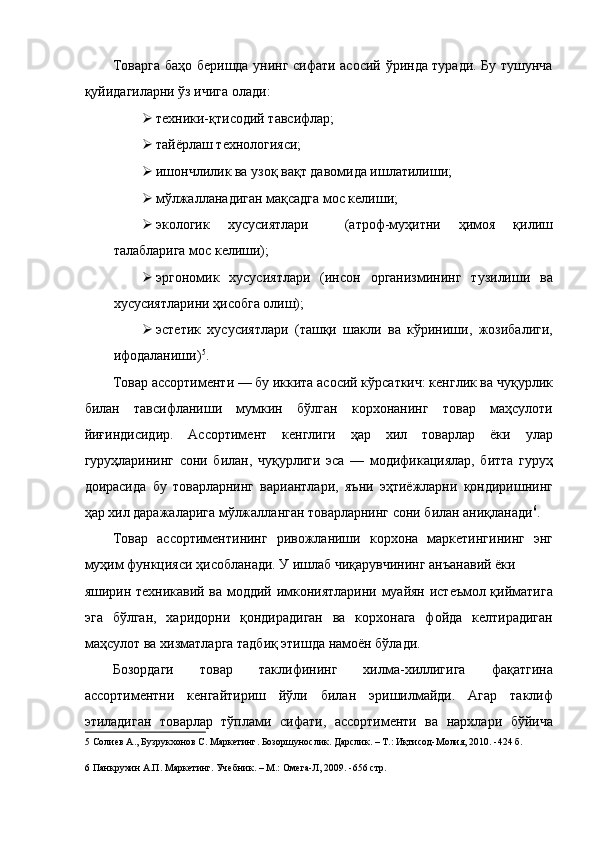 Товарга баҳо беришда унинг сифати асосий ўринда туради. Бу тушунча
қуйидагиларни ўз ичига олади: 
 техники-қтисодий тавсифлар; 
 тайёрлаш технологияси; 
 ишончлилик ва узоқ вақт давомида ишлатилиши; 
 мўлжалланадиган мақсадга мос келиши; 
 экологик   хусусиятлари     (атроф-муҳитни   ҳимоя   қилиш
талабларига мос келиши); 
 эргономик   хусусиятлари   (инсон   организмининг   тузилиши   ва
хусусиятларини ҳисобга олиш); 
 эстетик   хусусиятлари   (ташқи   шакли   ва   кўриниши,   жозибалиги,
ифодаланиши) 5
. 
Товар ассортименти — бу иккита асосий кўрсаткич: кенглик ва чуқурлик
билан   тавсифланиши   мумкин   бўлган   корхонанинг   товар   маҳсулоти
йиғиндисидир.   Ассортимент   кенглиги   ҳар   хил   товарлар   ёки   улар
гуруҳларининг   сони   билан,   чуқурлиги   эса   —   модификациялар,   битта   гуруҳ
доирасида   бу   товарларнинг   вариантлари,   яъни   эҳтиёжларни   қондиришнинг
ҳар хил даражаларига мўлжалланган товарларнинг сони билан аниқланади 6
. 
Товар   ассортиментининг   ривожланиши   корхона   маркетингининг   энг
муҳим функцияси ҳисобланади. У ишлаб чиқарувчининг анъанавий ёки 
яширин техникавий ва моддий имкониятларини муайян истеъмол қийматига
эга   бўлган,   харидорни   қондирадиган   ва   корхонага   фойда   келтирадиган
маҳсулот ва хизматларга тадбиқ этишда намоён бўлади. 
Бозордаги   товар   таклифининг   хилма-хиллигига   фақатгина
ассортиментни   кенгайтириш   йўли   билан   эришилмайди.   Агар   таклиф
этиладиган   товарлар   тўплами   сифати,   ассортименти   ва   нархлари   бўйича
5  Солиев А., Бузрукхонов С. Маркетинг. Бозоршунослик. Дарслик. – Т.: Иқтисод-Молия, 2010. -424 б. 
 
6  Панкрухин А.П. Маркетинг. Учебник. – М.: Омега-Л, 2009. -656 стр. 
  