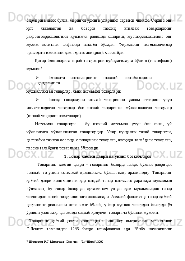 бирбирига яқин бўлса, биринчи ўринга уларнинг сервиси чиқади. Сервис энг
кўп   яккаланган   ва   бозорга   таклиф   этилган   товарларнинг
рақобатбардошлигини   қўшимча   равишда   ошириш,   мустаҳкамлашнинг   энг
муҳим   воситаси   сифатида   намоён   бўлади.   Фирманинг   истеъмолчилар
орасидаги имижини ҳам сервис аниқроқ белгилайди. 
Қатор белгиларига қараб товарларни қуйидагиларга бўлиш (таснифлаш)
мумкин 7
: 
 бевосита  инсонларнинг  шахсий  эхтиёжларини  
қондиришга 
мўлжалланган товарлар, яъни истеъмол товарлари; 
 бошқа   товарларни   ишлаб   чиқаришни   давом   эттириш   учун
ишлатиладиган   товарлар   ёки   ишлаб   чиқаришга   мўлжалланган   товарлар
(ишлаб чиқариш воситалари). 
Истеъмол   товарлари   –   бу   шахсий   истеъмол   учун   ёки   оила,   уй
хўжалигига   мўлжалланган   товарлардир.   Улар   кундалик   талаб   товарлари,
дастлабки танлов асосида олинадиган товарлар, алоҳида талабдаги товарлар,
пассив талабдаги товарларга бўлинади. 
2. Товар ҳаётий даври ва унинг босқичлари 
Товарнинг   ҳаётий   даври   –   товарнинг   бозорда   пайдо   бўлган   давридан
бошлаб,   то   унинг   сотилмай   қолишигача   бўлган   вақт   оралиғидир.   Товарнинг
ҳаётий   даври   концепцияси   ҳар   қандай   товар   қанчалик   даражада   мукаммал
бўлмасин,   бу   товар   бозордан   эртами-кеч   ундан   ҳам   мукаммалроқ   товар
томонидан сиқиб чиқарилишига асосланади. Амалий фаолиятда товар ҳаётий
даврининг   диапазони   анча   кенг   бўлиб,   у   бир   кунлик   товардан   бозорда   ўз
ўрнини узоқ вақт давомида сақлаб қолувчи  товаргача бўлиши мумкин. 
  Товарнинг   ҳаётий   даври   концепцияси   илк   бор   америкалик   маркетолог
Т.Левитт   томонидан   1965   йилда   тарифланган   эди.   Ушбу   назариянинг
7  Ибрагимов Р.Г. Маркетинг. Дарслик. – Т.: “Шарқ”, 2002  