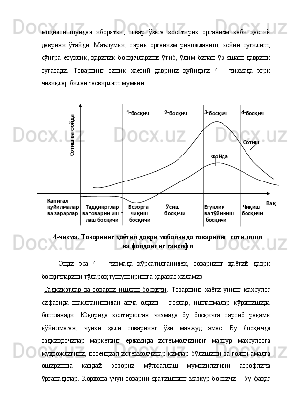 моҳияти   шундан   иборатки,   товар   ўзига   хос   тирик   организм   каби   ҳаётий
даврини   ўтайди.   Маълумки,   тирик   организм   ривожланиш,   кейин   туғилиш,
сўнгра   етуклик,   қарилик   босқичларини   ўтиб,   ўлим   билан   ўз   яшаш   даврини
тугатади.   Товарнинг   типик   ҳаётий   даврини   қуйидаги   4   -   чизмада   эгри
чизиқлар билан тасвирлаш мумкин. 
 
4-чизма. Товарнинг ҳаётий даври мобайнида товарнинг  сотилиши
ва фойданинг тавсифи 
 
Энди   эса   4   -   чизмада   кўрсатилганидек,   товарнинг   ҳаётий   даври
босқичларини тўлароқ тушунтиришга ҳаракат қиламиз. 
  Тадқиқотлар   ва   товарни   ишлаш   босқичи .   Товарнинг   ҳаёти   унинг   маҳсулот
сифатида   шаклланишидан   анча   олдин   –   ғоялар,   ишланмалар   кўринишида
бошланади.   Юқорида   келтирилган   чизмада   бу   босқичга   тартиб   рақами
қўйилмаган,   чунки   ҳали   товарнинг   ўзи   мавжуд   эмас.   Бу   босқичда
тадқиқотчилар   маркетинг   ёрдамида   истеъмолчининг   мазкур   маҳсулотга
муҳтожлигини, потенциал истеъмолчилар кимлар бўлишини ва ғояни амалга
оширишда   қандай   бозорни   мўлжаллаш   мумкинлигини   атрофлича
ўрганадилар.  Корхона  учун  товарни  яратишнинг  мазкур босқичи   – бу  фақат        
1 -
босқич       2 -
босқич           3 -
босқич             4 -
босқич  
                       
                             
Сотиш  
                 
Фойда  
                   
                         
    
Капитал                               
 
    
қуйилмалар     Тадқиқотлар       Бозорга       
Ўсиш           
Етуклик             
Чиқиш  
    
ва зарарлар   ва товарни иш -      
чиқиш      
босқичи          
ва тўйиниш      босқичи
                 
лаш босқичи        босқичи               
босқичи  
 Сотиш ва фойда  Ва қ
  