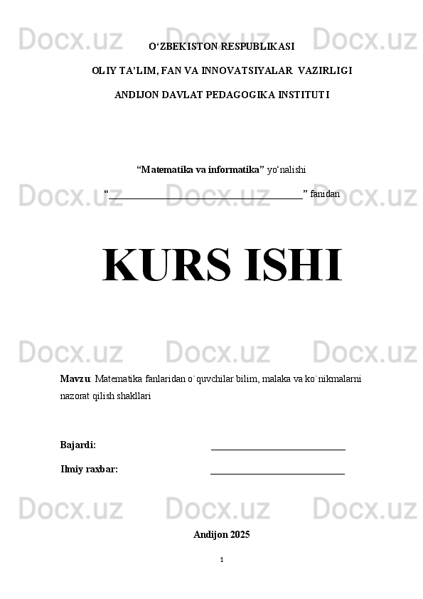 O‘ZBEKISTON RESPUBLIKASI
OLIY TA’LIM, FAN VA INNOVATSIYALAR  VAZIRLIGI
ANDIJON DAVLAT PEDAGOGIKA INSTITUTI
“Matematika va informatika”  yo‘nalishi
“_______________________________________”  fanidan
KURS ISHI
Mavzu :   Matematika fanlaridan o`quvchilar bilim, malaka va ko`nikmalarni 
nazorat qilish shakllari
Bajardi:                                               ___________________________  
Ilmiy raxbar:                                   ___________________________
  
Andijon 2025
1