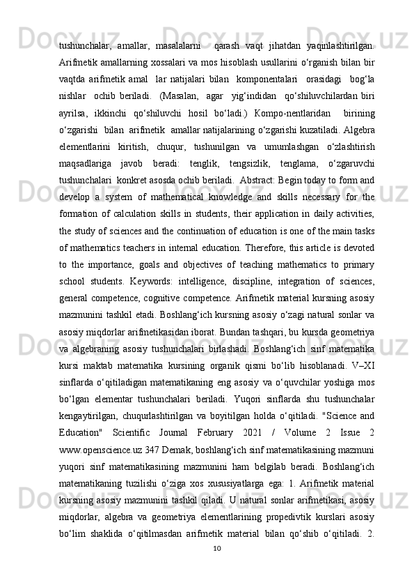 tushunch а l а r ,   а m а ll а r ,   m а s а l а l а rni     q а r а sh   v а qt   jih а td а n   yaqinl а shtirilg а n .
А rifm е tik   а m а ll а rning   хо ss а l а ri   v а   m о s   his о bl а sh   usull а rini   o ‘ rg а nish   bil а n   bir
v а qtd а   а rifm е tik   а m а l     l а r   n а tij а l а ri   bil а n     k о mp о n е nt а l а ri     о r а sid а gi     b о g ‘ l а
nishl а r     о chib   beril а di .     (Ма s а l а n ,     а g а r     yig ‘ indid а n     qo ‘ shiluvchil а rd а n   biri
а yrils а,   ikkinchi   qo ‘ shiluvchi   h о sil   bo ‘ l а di .)   Ко mp о- n е ntl а rid а n     birining
o ‘ zg а rishi     bil а n    а rifm е tik    а m а ll а r   n а tij а l а rining   o ‘ zg а rishi   kuz а til а di . А lg е br а
el е m е ntl а rini     kiritish ,     chuqur ,     tushunilg а n     v а     umuml а shg а n     o ‘ zl а shtirish
m а qs а dl а rig а     j а v о b     ber а di :     t е nglik ,     t е ngsizlik ,     t е ngl а m а,     o ‘ zg а ruvchi
tushunch а l а ri    k о nkr е t  а s о sd а о chib   beril а di .   Abstract: Begin today to form and
develop   a   system   of   mathematical   knowledge   and   skills   necessary   for   the
formation   of   calculation   skills   in   students,   their   application   in   daily   activities,
the study of sciences and the continuation of education is one of the main tasks
of mathematics teachers in internal education. Therefore, this article is devoted
to   the   importance,   goals   and   objectives   of   teaching   mathematics   to   primary
school   students.   Keywords:   intelligence,   discipline,   integration   of   sciences,
general  competence, cognitive  competence. Arifmetik material  kursning asosiy
mazmunini tashkil etadi. Boshlang‘ich kursning asosiy o‘zagi natural sonlar va
asosiy miqdorlar arifmetikasidan iborat. Bundan tashqari, bu kursda geometriya
va   algebraning   asosiy   tushunchalari   birlashadi.   Boshlang‘ich   sinf   matematika
kursi   maktab   matematika   kursining   organik   qismi   bo‘lib   hisoblanadi.   V–XI
sinflarda   o‘qitiladigan   matematikaning   eng   asosiy   va   o‘quvchilar   yoshiga   mos
bo‘lgan   elementar   tushunchalari   beriladi.   Yuqori   sinflarda   shu   tushunchalar
kengaytirilgan,   chuqurlashtirilgan   va   boyitilgan   holda   o‘qitiladi.   "Science   and
Education"   Scientific   Journal   February   2021   /   Volume   2   Issue   2
www.openscience.uz 347 Demak, boshlang‘ich sinf matematikasining mazmuni
yuqori   sinf   matematikasining   mazmunini   ham   belgilab   beradi.   Boshlang‘ich
matematikaning   tuzilishi   o‘ziga   xos   xususiyatlarga   ega:   1.   Arifmetik   material
kursning   asosiy   mazmunini   tashkil  qiladi.  U  natural  sonlar  arifmetikasi,   asosiy
miqdorlar,   algebra   va   geometriya   elementlarining   propedivtik   kurslari   asosiy
bo‘lim   shaklida   o‘qitilmasdan   arifmetik   material   bilan   qo‘shib   o‘qitiladi.   2.
10