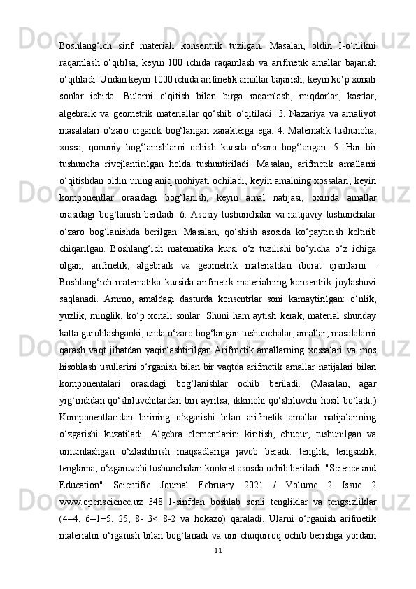 Boshlang‘ich   sinf   materiali   konsentrik   tuzilgan.   Masalan,   oldin   I-o‘nlikni
raqamlash   o‘qitilsa,   keyin   100   ichida   raqamlash   va   arifmetik   amallar   bajarish
o‘qitiladi. Undan keyin 1000 ichida arifmetik amallar bajarish, keyin ko‘p xonali
sonlar   ichida.   Bularni   o‘qitish   bilan   birga   raqamlash,   miqdorlar,   kasrlar,
algebraik   va   geometrik   materiallar   qo‘shib   o‘qitiladi.   3.   Nazariya   va   amaliyot
masalalari   o‘zaro   organik   bog‘langan   xarakterga   ega.   4.   Matematik   tushuncha,
xossa,   qonuniy   bog‘lanishlarni   ochish   kursda   o‘zaro   bog‘langan.   5.   Har   bir
tushuncha   rivojlantirilgan   holda   tushuntiriladi.   Masalan,   arifmetik   amallarni
o‘qitishdan oldin uning aniq mohiyati ochiladi, keyin amalning xossalari, keyin
komponentlar   orasidagi   bog‘lanish,   keyin   amal   natijasi,   oxirida   amallar
orasidagi   bog‘lanish   beriladi.   6.   Asosiy   tushunchalar   va   natijaviy   tushunchalar
o‘zaro   bog‘lanishda   berilgan.   Masalan,   qo‘shish   asosida   ko‘paytirish   keltirib
chiqarilgan.   Boshlang‘ich   matematika   kursi   o‘z   tuzilishi   bo‘yicha   o‘z   ichiga
olgan,   arifmetik,   algebraik   va   geometrik   materialdan   iborat   qismlarni   .
Boshlang‘ich   matematika   kursida   arifmetik   materialning   konsentrik   joylashuvi
saqlanadi.   Ammo,   amaldagi   dasturda   konsentrlar   soni   kamaytirilgan:   o‘nlik,
yuzlik,   minglik,   ko‘p   xonali   sonlar.   Shuni   ham   aytish   kerak,   material   shunday
katta guruhlashganki, unda o‘zaro bog‘langan tushunchalar, amallar, masalalarni
qarash   vaqt   jihatdan   yaqinlashtirilgan   Arifmetik   amallarning   xossalari   va   mos
hisoblash usullarini o‘rganish bilan bir vaqtda arifmetik amallar natijalari bilan
komponentalari   orasidagi   bog‘lanishlar   ochib   beriladi.   (Masalan,   agar
yig‘indidan qo‘shiluvchilardan biri ayrilsa, ikkinchi qo‘shiluvchi  hosil bo‘ladi.)
Komponentlaridan   birining   o‘zgarishi   bilan   arifmetik   amallar   natijalarining
o‘zgarishi   kuzatiladi.   Algebra   elementlarini   kiritish,   chuqur,   tushunilgan   va
umumlashgan   o‘zlashtirish   maqsadlariga   javob   beradi:   tenglik,   tengsizlik,
tenglama, o‘zgaruvchi tushunchalari konkret asosda ochib beriladi. "Science and
Education"   Scientific   Journal   February   2021   /   Volume   2   Issue   2
www.openscience.uz   348   1-sinfdan   boshlab   sonli   tengliklar   va   tengsizliklar
(4=4,   6=1+5,   25,   8-   3<   8-2   va   hokazo)   qaraladi.   Ularni   o‘rganish   arifmetik
materialni   o‘rganish   bilan   bog‘lanadi   va   uni   chuqurroq   ochib   berishga   yordam
11