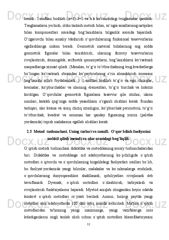 beradi.   2-sinfdan   boshlab   (x+6)-3=2   va   h.k   ko‘rinishdagi   tenglamalar   qaraladi.
Т englamalarni yechish, oldin tanlash metodi bilan, so‘ngra amallarning natijalari
bilan   komponentlari   orasidagi   bog‘lanishlarni   bilganlik   asosida   bajariladi.
O‘zgaruvchi   bilan   amaliy   tekshirish   o‘quvchilarning   funksional   tasavvurlarini
egallashlariga   imkon   beradi.   Geometrik   material   bolalarning   eng   sodda
geometrik   figuralar   bilan   tanishtirish,   ularning   fazoviy   tasavvurlarini
rivojlantirish,  shuningdek,  arifmetik qonuniyatlarni, bog‘lanishlarni   ko‘rsatmali
maqsadlariga xizmat qiladi. (Masalan, to‘g‘ri to‘rtburchakning teng kvadratlarga
bo‘lingan   ko‘rsatmali   obrazidan   ko‘paytirishning   o‘rin   almashtirish   xossasini
bog‘lanishi   ochib   foydalaniladi...).   1-sinfdan   boshlab   to‘g‘ri   va   egri   chiziqlar,
kesmalar,   ko‘pburchaklar   va   ularning   elementlari,   to‘g‘ri   burchak   va   hokozo
kiritilgan.   O‘quvchilar   geometrik   figuralarni   tasavvur   qila   olishni,   ularni
nomlari,   katakli   qog‘ozga   sodda   yasashlarni   o‘rganib   olishlari   kerak.   Bundan
tashqari, ular kesma va siniq chiziq uzunligini, ko‘pburchak perimetrini, to‘g‘ri
to‘rtburchak,   kvadrat   va   umuman   har   qanday   figuraning   yuzini   (paletka
yordamida) topish malakasini egallab olishlari kerak.
2.3  Metod  tushunchasi. Uning turlari va tasnifi.  O‘quv bilish faoliyatini
tashkil qilish metodi va ular orasidagi bog‘liqlik.
O`qitish metodi tushunchasi didaktika va metodikaning asosiy tushunchalaridan
biri.   Didaktika   va   metodikaga   oid   adabiyotlarning   ko`pchiligida   o`qitish
metodlari o`qituvchi va o`quvchilarning birgalikdagi faoliyatlari usullari bo`lib,
bu   faoliyat   yordamida   yangi   bilimlar ,   malakalar   va   ko`nikmalarga   erishiladi,
o`quvchilarning   dunyoqarashlari   shakllanadi,   qobiliyatlari   rivojlanadi   deb
tavsiflanadi.   Dyemak,   o`qitish   metodlari   o`zlashtirish,   tarbiyalash   va
rivojlantirish   funktsiyalarini   bajaradi.  Myetod   aniqlab   olingandan   keyin  odatda
konkret   o`qitish   metodlari   ro`yxati   beriladi.   Ammo,   hozirgi   paytda   yangi
metodlar   soni   adabiyotlarda   100   dan   ortiq   nomda   keltiriladi.   Ma'lum   o`qitish
metodlaridan   ta'limning   yangi   mazmuniga,   yangi   vazifalariga   mos
keladiganlarini   ongli   tanlab   olish   uchun   o`qitish   metodlari   klassifikatsiyasini
12 