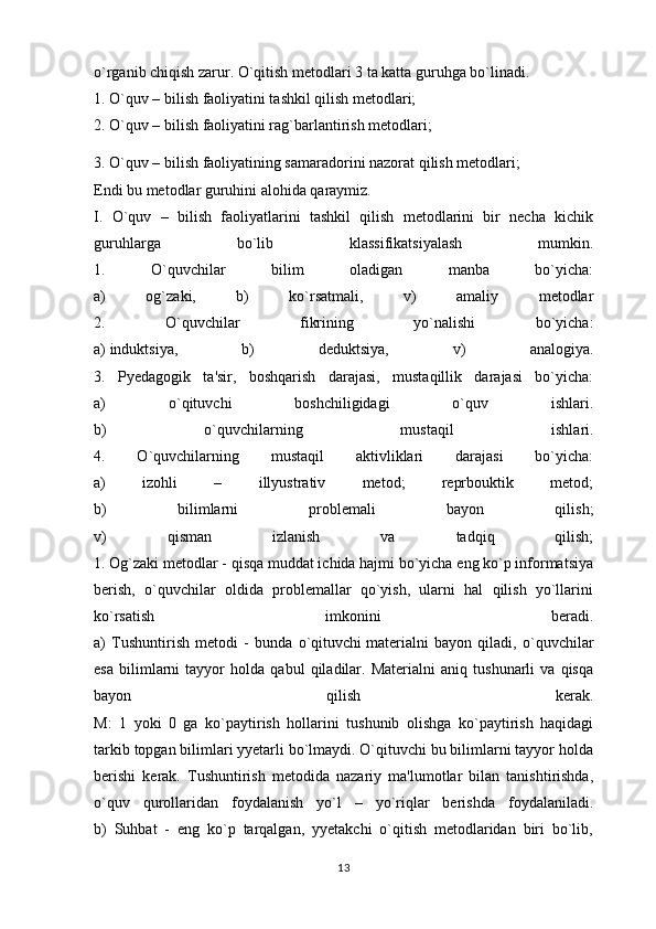 o`rganib chiqish zarur. O`qitish metodlari 3 ta katta guruhga bo`linadi.
1. O`quv – bilish faoliyatini tashkil qilish metodlari;
2. O`quv – bilish faoliyatini rag`barlantirish metodlari;
3. O`quv – bilish faoliyatining samaradorini nazorat qilish metodlari;
Endi bu metodlar guruhini alohida qaraymiz.
I.   O`quv   –   bilish   faoliyatlarini   tashkil   qilish   metodlarini   bir   necha   kichik
guruhlarga   bo`lib   klassifikatsiyalash   mumkin.
1.   O`quvchilar   bilim   oladigan   manba   bo`yicha:
a)   og`zaki,   b)   ko`rsatmali,   v)   amaliy   metodlar
2.   O`quvchilar   fikrining   yo`nalishi   bo`yicha:
a)   induktsiya ,   b)   deduktsiya,   v)   analogiya.
3.   Pyedagogik   ta'sir,   boshqarish   darajasi,   mustaqillik   darajasi   bo`yicha:
a)   o`qituvchi   boshchiligidagi   o`quv   ishlari.
b)   o`quvchilarning   mustaqil   ishlari.
4.   O`quvchilarning   mustaqil   aktivliklari   darajasi   bo`yicha:
a)   izohli   –   illyustrativ   metod;   reprbouktik   metod;
b)   bilimlarni   problemali   bayon   qilish;
v)   qisman   izlanish   va   tadqiq   qilish;
1. Og`zaki metodlar - qisqa muddat ichida hajmi bo`yicha eng ko`p informatsiya
berish,   o`quvchilar   oldida   problemallar   qo`yish,   ularni   hal   qilish   yo`llarini
ko`rsatish   imkonini   beradi.
a)   Tushuntirish   metodi   -   bunda   o`qituvchi   materialni   bayon   qiladi ,   o`quvchilar
esa   bilimlarni   tayyor   holda   qabul   qiladilar.   Materialni   aniq   tushunarli   va   qisqa
bayon   qilish   kerak.
M:   1   yoki   0   ga   ko`paytirish   hollarini   tushunib   olishga   ko`paytirish   haqidagi
tarkib topgan bilimlari yyetarli bo`lmaydi. O`qituvchi bu bilimlarni tayyor holda
berishi   kerak.   Tushuntirish   metodida   nazariy   ma'lumotlar   bilan   tanishtirishda,
o`quv   qurollaridan   foydalanish   yo`l   –   yo`riqlar   berishda   foydalaniladi.
b)   Suhbat   -   eng   ko`p   tarqalgan,   yyetakchi   o`qitish   metodlaridan   biri   bo`lib,
13 