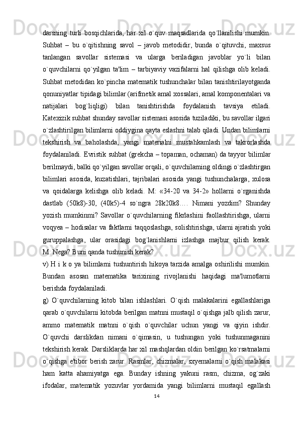 darsning   turli   bosqichlarida,   har   xil   o`quv   maqsadlarida   qo`llanilishi   mumkin.
Suhbat   –   bu   o`qitishning   savol   –   javob   metodidir,   bunda   o`qituvchi,   maxsus
tanlangan   savollar   sistemasi   va   ularga   beriladigan   javoblar   yo`li   bilan
o`quvchilarni   qo`yilgan   ta'lim   –   tarbiyaviy   vazifalarni   hal   qilishga   olib   keladi.
Suhbat  metodidan  ko`pincha  matematik  tushunchalar   bilan  tanishtirilayotganda
qonuniyatlar tipidagi bilimlar (arifmetik amal xossalari, amal komponentalari va
natijalari   bog`liqligi)   bilan   tanishtirishda   foydalanish   tavsiya   etiladi.
Katexizik suhbat shunday savollar sistemasi asosida tuziladiki, bu savollar ilgari
o`zlashtirilgan bilimlarni oddiygina qayta eslashni talab qiladi. Undan bilimlarni
tekshirish   va   baholashda,   yangi   materialni   mustahkamlash   va   takrorlashda
foydalaniladi. Evristik suhbat (grekcha – topaman, ochaman)   da tayyor bilimlar
berilmaydi , balki qo`yilgan savollar orqali, o`quvchilarning oldingi o`zlashtirgan
bilimlari   asosida,   kuzatishlari,   tajribalari   asosida   yangi   tushunchalarga,   xulosa
va   qoidalarga   kelishga   olib   keladi.   M:   «34-20   va   34-2»   hollarni   o`rganishda
dastlab   (50k8)-30,   (40k5)-4   so`ngra   28k20k8….   Nimani   yozdim?   Shunday
yozish   mumkinmi?   Savollar   o`quvchilarning   fikrlashini   faollashtirishga,   ularni
voqyea – hodisalar va faktlarni taqqoslashga, solishtirishga, ularni   ajratish yoki
guruppalashga ,   ular   orasidagi   bog`lanishlarni   izlashga   majbur   qilish   kerak.
M: Nega? Buni qanda tushunish kerak?
v) H i k o ya bilimlarni tushuntirish hikoya tarzida amalga oshirilishi  mumkin.
Bundan   asosan   matematika   tarixining   rivojlanishi   haqidagi   ma'lumotlarni
berishda foydalaniladi.
g)   O`quvchilarning   kitob   bilan   ishlashlari.   O`qish   malakalarini   egallashlariga
qarab o`quvchilarni kitobda berilgan matnni mustaqil o`qishga jalb qilish zarur,
ammo   matematik   matnni   o`qish   o`quvchilar   uchun   yangi   va   qiyin   ishdir.
O`quvchi   darslikdan   nimani   o`qimasin,   u   tushungan   yoki   tushunmaganini
tekshirish kerak. Darsliklarda har xil mashqlardan oldin berilgan ko`rsatmalarni
o`qishga   e'tibor   berish   zarur.   Rasmlar,   chizmalar,   sxyemalarni   o`qish   malakasi
ham   katta   ahamiyatga   ega.   Bunday   ishning   yakuni   rasm,   chizma,   og`zaki
ifodalar,   matematik   yozuvlar   yordamida   yangi   bilimlarni   mustaqil   egallash
14 