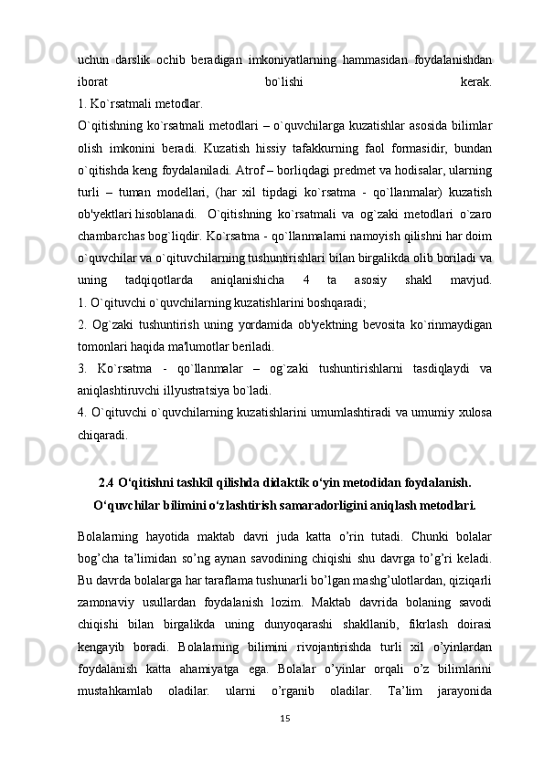 uchun   darslik   ochib   beradigan   imkoniyatlarning   hammasidan   foydalanishdan
iborat   bo`lishi   kerak.
1. Ko`rsatmali metodlar.
O`qitishning ko`rsatmali  metodlari – o`quvchilarga kuzatishlar  asosida bilimlar
olish   imkonini   beradi.   Kuzatish   hissiy   tafakkurning   faol   formasidir,   bundan
o`qitishda keng foydalaniladi. Atrof – borliqdagi predmet va hodisalar, ularning
turli   –   tuman   modellari,   (har   xil   tipdagi   ko`rsatma   -   qo`llanmalar)   kuzatish
ob'yektlari hisoblanadi. O`qitishning   ko`rsatmali   va   og`zaki   metodlari   o`zaro
chambarchas bog`liqdir. Ko`rsatma - qo`llanmalarni namoyish qilishni har doim
o`quvchilar va o`qituvchilarning tushuntirishlari bilan birgalikda olib boriladi va
uning   tadqiqotlarda   aniqlanishicha   4   ta   asosiy   shakl   mavjud.
1. O`qituvchi o`quvchilarning   kuzatishlarini boshqaradi ;
2.   Og`zaki   tushuntirish   uning   yordamida   ob'yektning   bevosita   ko`rinmaydigan
tomonlari haqida ma'lumotlar beriladi.
3.   Ko`rsatma   -   qo`llanmalar   –   og`zaki   tushuntirishlarni   tasdiqlaydi   va
aniqlashtiruvchi illyustratsiya bo`ladi.
4. O`qituvchi o`quvchilarning kuzatishlarini umumlashtiradi va umumiy xulosa
chiqaradi.
2.4 O‘qitishni tashkil qilishda didaktik o‘yin metodidan foydalanish.
O‘quvchilar bilimini o‘zlashtirish samaradorligini aniqlash metodlari.
Bolalarning   hayotida   maktab   davri   juda   katta   o’rin   tutadi.   Chunki   bolalar
bog’cha   ta’limidan   so’ng   aynan   savodining   chiqishi   shu   davrga   to’g’ri   keladi.
Bu davrda bolalarga har taraflama tushunarli bo’lgan mashg’ulotlardan, qiziqarli
zamonaviy   usullardan   foydalanish   lozim.   Maktab   davrida   bolaning   savodi
chiqishi   bilan   birgalikda   uning   dunyoqarashi   shakllanib,   fikrlash   doirasi
kengayib   boradi.   Bolalarning   bilimini   rivojantirishda   turli   xil   o’yinlardan
foydalanish   katta   ahamiyatga   ega.   Bolalar   o’yinlar   orqali   o’z   bilimlarini
mustahkamlab   oladilar.   ularni   o’rganib   oladilar.   Ta’lim   jarayonida
15 
