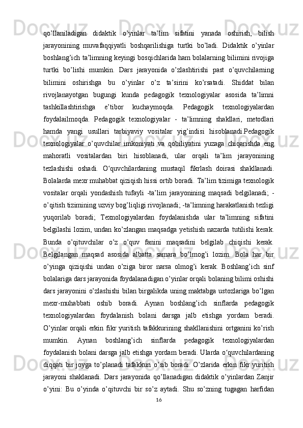 qo’llaniladigan   didaktik   o’yinlar   ta’lim   sifatini   yanada   oshirish,   bilish
jarayonining   muvafaqqiyatli   boshqarilishiga   turtki   bo’ladi.   Didaktik   o’yinlar
boshlang’ich ta’limning keyingi bosqichlarida ham bolalarning bilimini rivojiga
turtki   bo’lishi   mumkin.   Dars   jarayonida   o’zlashtirishi   past   o’quvchilarning
bilimini   oshirishga   bu   o’yinlar   o’z   ta’sirini   ko’rsatadi.   Shiddat   bilan
rivojlanayotgan   bugungi   kunda   pedagogik   texnologiyalar   asosida   ta’limni
tashkillashtirishga   e’tibor   kuchaymoqda.   Pedagogik   texnologiyalardan
foydalailmoqda.   Pedagogik   texnologiyalar   -   ta’limning   shakllari,   metodlari
hamda   yangi   usullari   tarbiyaviy   vositalar   yig’indisi   hisoblanadi.Pedagogik
texnologiyalar   o’quvchilar   imkoniyati   va   qobiliyatini   yuzaga   chiqarishda   eng
mahoratli   vositalardan   biri   hisoblanadi,   ular   orqali   ta’lim   jarayonining
tezlashishi   oshadi.   O quvchilardaning   mustaqil   fikrlash   doirasi   shakllanadi.ʻ
Bolalarda mexr muhabbat qiziqish hissi ortib boradi. Ta’lim tizimiga texnologik
vositalar   orqali   yondashish   tufayli   -ta’lim   jarayonining   maqsadi   belgilanadi;   -
o’qitish tizimining uzviy bog’liqligi rivojlanadi; -ta’limning harakatlanish tezligi
yuqorilab   boradi;   Texnologiyalardan   foydalanishda   ular   ta’limning   sifatini
belgilashi   lozim,  undan   ko’zlangan   maqsadga   yetishish   nazarda   tutilishi   kerak.
Bunda   o’qituvchilar   o’z   o’quv   fanini   maqsadini   belgilab   chiqishi   kerak.
Belgilangan   maqsad   asosida   albatta   samara   bo’lmog’i   lozim.   Bola   har   bir
o’yinga   qiziqishi   undan   o’ziga   biror   narsa   olmog’i   kerak.   Boshlang’ich   sinf
bolalariga dars jarayonida foydalanadigan o’yinlar orqali bolaning bilimi oshishi
dars jarayonini o’zlashishi  bilan birgalikda uning maktabga ustozlariga bo’lgan
mexr-muhabbati   oshib   boradi.   Aynan   boshlang’ich   sinflarda   pedagogik
texnologiyalardan   foydalanish   bolani   darsga   jalb   etishga   yordam   beradi.
O’yinlar orqali erkin fikr yuritish tafakkurining shakllanishini  ortganini ko’rish
mumkin.   Aynan   boshlang’ich   sinflarda   pedagogik   texnologiyalardan
foydalanish bolani darsga jalb etishga yordam beradi. Ularda o quvchilardaning	
ʻ
diqqati bir joyga to’planadi  tafakkuri  o’sib boradi. O’zlarida erkin fikr yuritish
jarayoni   shaklanadi.   Dars   jarayonida   qo’llanadigan   didaktik   o’yinlardan   Zanjir
o’yini:   Bu   o’yinda   o’qituvchi   bir   so’z   aytadi.   Shu   so’zning   tugagan   harfidan
16