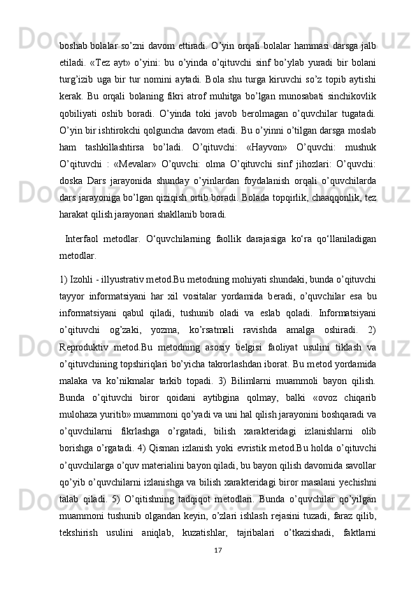 boshab bolalar so’zni davom ettiradi. O’yin orqali bolalar hammasi  darsga jalb
etiladi.   «Tez   ayt»   o’yini:   bu   o’yinda   o’qituvchi   sinf   bo’ylab   yuradi   bir   bolani
turg’izib   uga   bir   tur   nomini   aytadi.   Bola   shu   turga   kiruvchi   so’z   topib   aytishi
kerak.   Bu   orqali   bolaning   fikri   atrof   muhitga   bo’lgan   munosabati   sinchikovlik
qobiliyati   oshib   boradi.   O’yinda   toki   javob   berolmagan   o’quvchilar   tugatadi.
O’yin bir ishtirokchi qolguncha davom etadi. Bu o’yinni o’tilgan darsga moslab
ham   tashkillashtirsa   bo’ladi.   O’qituvchi:   «Hayvon»   O’quvchi:   mushuk
O’qituvchi   :   «Mevalar»   O’quvchi:   olma   O’qituvchi   sinf   jihozlari:   O’quvchi:
doska   Dars   jarayonida   shunday   o’yinlardan   foydalanish   orqali   o’quvchilarda
dars jarayoniga bo’lgan qiziqish ortib boradi. Bolada topqirlik, chaaqqonlik, tez
harakat qilish jarayonari shakllanib boradi.
  Interfaol   metodlar.   O‘quvchilarning   faollik   darajasiga   ko‘ra   qo‘llaniladigan
metodlar.
1) Izohli - illyustrativ m е tod.Bu m е todning mohiyati shundaki, bunda o’qituvchi
tayyor   informatsiyani   har   xil   vositalar   yordamida   b е radi,   o’quvchilar   esa   bu
informatsiyani   qabul   qiladi,   tushunib   oladi   va   eslab   qoladi.   Informatsiyani
o’qituvchi   og’zaki,   yozma,   ko’rsatmali   ravishda   amalga   oshiradi.   2)
R е produktiv   m е tod.Bu   m е todning   asosiy   b е lgisi   faoliyat   usulini   tiklash   va
o’qituvchining topshiriqlari bo’yicha takrorlashdan iborat. Bu m е tod yordamida
malaka   va   ko’nikmalar   tarkib   topadi.   3)   Bilimlarni   muammoli   bayon   qilish.
Bunda   o’qituvchi   biror   qoidani   aytibgina   qolmay,   balki   «ovoz   chiqarib
mulohaza yuritib» muammoni qo’yadi va uni hal qilish jarayonini boshqaradi va
o’quvchilarni   fikrlashga   o’rgatadi,   bilish   xarakt е ridagi   izlanishlarni   olib
borishga o’rgatadi. 4) Qisman izlanish yoki evristik m е tod.Bu holda o’qituvchi
o’quvchilarga o’quv mat е rialini bayon qiladi, bu bayon qilish davomida savollar
qo’yib o’quvchilarni izlanishga va bilish xarakt е ridagi biror masalani y е chishni
talab   qiladi.   5)   O’qitishning   tadqiqot   m е todlari.   Bunda   o’quvchilar   qo’yilgan
muammoni  tushunib olgandan k е yin, o’zlari  ishlash  r е jasini  tuzadi, faraz qilib,
t е kshirish   usulini   aniqlab,   kuzatishlar,   tajribalari   o’tkazishadi,   faktlarni
17 