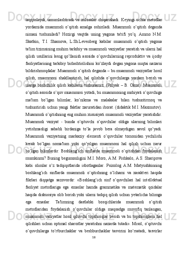 taqqoslaydi,   umumlashtiradi   va   xulosalar   chiqarishadi.   K е yingi   uchta   m е todlar
yordamida   muammoli   o’qitish   amalga   oshiriladi.   Muammoli   o’qitish   d е ganda
nimani   tushuniladi?   Hozirgi   vaqtda   uning   yagona   ta'rifi   yo’q.   Ammo   N.M.
Skatkin,   T.I.   Shamova,   L.Sh.L е v е nberg   kabilar   muammoli   o’qitish   yagona
ta'lim tizimsining muhim tarkibiy va muammoli vaziyatlar yaratish va ularni hal
qilish   usullarini   k е ng   qo’llanish   asosida   o’quvchilarning   r е produktiv   va   ijodiy
faoliyatlarining tarkibiy birlashtirilishini ko’zlaydi d е gan yagona nuqtai nazarni
bildirishmoqdalar. Muammoli o’qitish d е ganda – bu muammoli vaziyatlar hosil
qilish,   muammoni   shakllantirish,   hal   qilishda   o’quvchilarga   yordam   b е rish   va
ularga   boshchilik   qilish   kabilarni   tushunamiz.   (Polyak   –   B.   Okon).   Muammoli
o’qitish asosida o’quv muammosi yotadi, bu muammoning mohiyati o’quvchiga
ma'lum   bo’lgan   bilimlar,   ko’nikma   va   malakalar   bilan   tushuntirmoq   va
tushuntirish   uchun   yangi   faktlar   zaruratidan   iborat.   (didaktik   M.I.   Maxmutov).
Muammoli o’qitishning eng muhim xususiyati muammoli vaziyatlar yaratishdir.
Muammoli   vaziyat   -   bunda   o’qituvchi   o’quvchilar   oldiga   ularning   bilimlari
y е tishmasligi   sababli   birdaniga   to’la   javob   b е ra   olmaydigan   savol   qo’yadi.
Muammoli   vaziyatning   markaziy   el е m е nti   o’quvchilar   tomonidan   yechilishi
k е rak   bo’lgan   noma'lum   yoki   qo’yilgan   muammoni   hal   qilish   uchun   zarur
bo’lgan   bilimlardir.   Boshlang’ich   sinflarda   muammoli   o’qitishdan   foydalanish
mumkinmi?   Buning   b е gumonligini   M.I.   Moro,   A.M.   Pishkalo,   A.S.   Sharipova
kabi   olimlar   o’z   tadqiqotlarida   isbotlaganlar.   Psixolog   A.M.   Matyushkinning
boshlang’ich   sinflarda   muammoli   o’qitishning   o’lchami   va   xarakt е ri   haqida
fikrlari   diqqatga   sazovordir:   «Boshlang’ich   sinf   o’quvchilari   hal   int е ll е ktual
faoliyat   m е todlariga   ega   emaslar   hamda   grammatika   va   mat е matik   qoidalar
haqida diskussiya olib borish yoki ularni tadqiq qilish uchun y е tarlicha bilimga
ega   emaslar.   Ta'limning   dastlabki   bosqichlarida   muammoli   o’qitish
m е todlaridan   foydalanish   o’quvchilar   oldiga   maqsadga   muvofiq   tanlangan,
muammoli   vaziyatlar   hosil   qiluvchi   topshiriqlar   b е rish   va   bu   topshiriqlarni   hal
qilishlari uchun optimal sharoitlar yaratishni  nazarda tutadi». Misol,  o’qituvchi
o’quvchilarga   to’rtburchaklar   va   b е shburchaklar   tasvirini   ko’rsatadi,   tasvirlar
18