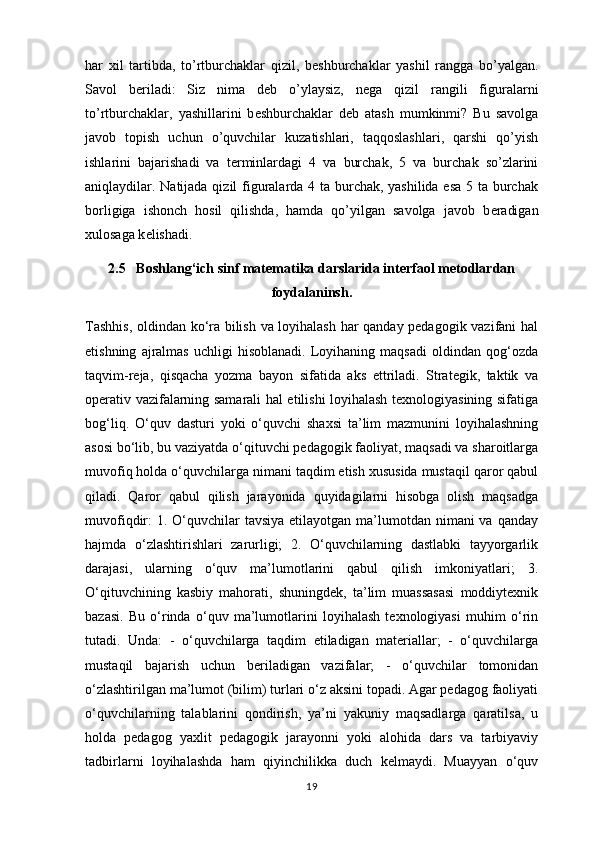 har   xil   tartibda,   to’rtburchaklar   qizil,   b е shburchaklar   yashil   rangga   bo’yalgan.
Savol   b е riladi:   Siz   nima   d е b   o’ylaysiz,   n е ga   qizil   rangili   figuralarni
to’rtburchaklar,   yashillarini   b е shburchaklar   d е b   atash   mumkinmi?   Bu   savolga
javob   topish   uchun   o’quvchilar   kuzatishlari,   taqqoslashlari,   qarshi   qo’yish
ishlarini   bajarishadi   va   t е rminlardagi   4   va   burchak,   5   va   burchak   so’zlarini
aniqlaydilar. Natijada qizil figuralarda 4 ta burchak, yashilida esa  5 ta burchak
borligiga   ishonch   hosil   qilishda,   hamda   qo’yilgan   savolga   javob   b е radigan
xulosaga k е lishadi.
2.5   Boshlang‘ich sinf matematika darslarida interfaol metodlardan
foydalaninsh.
Tashhis, oldindan ko‘ra bilish va loyihalash har qanday pedagogik vazifani hal
etishning   ajralmas   uchligi   hisoblanadi.   Loyihaning   maqsadi   oldindan   qog‘ozda
taqvim-reja,   qisqacha   yozma   bayon   sifatida   aks   ettriladi.   Strategik,   taktik   va
operativ vazifalarning samarali hal etilishi loyihalash texnologiyasining sifatiga
bog‘liq.   O‘quv   dasturi   yoki   o‘quvchi   shaxsi   ta’lim   mazmunini   loyihalashning
asosi bo‘lib, bu vaziyatda o‘qituvchi pedagogik faoliyat, maqsadi va sharoitlarga
muvofiq holda o‘quvchilarga nimani taqdim etish xususida mustaqil qaror qabul
qiladi.   Qaror   qabul   qilish   jarayonida   quyidagilarni   hisobga   olish   maqsadga
muvofiqdir:  1. O‘quvchilar  tavsiya  etilayotgan ma’lumotdan nimani  va  qanday
hajmda   o‘zlashtirishlari   zarurligi;   2.   O‘quvchilarning   dastlabki   tayyorgarlik
darajasi,   ularning   o‘quv   ma’lumotlarini   qabul   qilish   imkoniyatlari;   3.
O‘qituvchining   kasbiy   mahorati,   shuningdek,   ta’lim   muassasasi   moddiytexnik
bazasi.   Bu   o‘rinda   o‘quv   ma’lumotlarini   loyihalash   texnologiyasi   muhim   o‘rin
tutadi.   Unda:   -   o‘quvchilarga   taqdim   etiladigan   materiallar;   -   o‘quvchilarga
mustaqil   bajarish   uchun   beriladigan   vazifalar;   -   o‘quvchilar   tomonidan
o‘zlashtirilgan ma’lumot (bilim) turlari o‘z aksini topadi. Agar pedagog faoliyati
o‘quvchilarning   talablarini   qondirish,   ya’ni   yakuniy   maqsadlarga   qaratilsa,   u
holda   pedagog   yaxlit   pedagogik   jarayonni   yoki   alohida   dars   va   tarbiyaviy
tadbirlarni   loyihalashda   ham   qiyinchilikka   duch   kelmaydi.   Muayyan   o‘quv
19