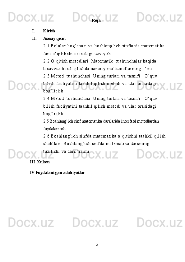 Reja:
I. Kirish
II. Asosiy qism
2 . 1   B o l a l a r   b o g ‘ c h a s i   v a   b o s h l a n g ‘ i c h   s i n f l a r d a   m a t e m a t i k a  
f a n i   o ‘ q i t i l i s h i   o r a s i d a g i   u z v i y l i k .
2 . 2   O ‘ q i t i s h   m e t o d l a r i .   M a t e m a t i k     t u s h u n c h a l a r   h a q i d a  
t a s a v v u r   h o s i l   q i l i s h d a   n a z a r i y   m a ’ l u m o t l a r n i n g   o ‘ r n i .
2 . 3   M e t o d     t u s h u n c h a s i .   U n i n g   t u r l a r i   v a   t a s n i f i .     O ‘ q u v  
b i l i s h   f a o l i y a t i n i   t a s h k i l   q i l i s h   m e t o d i   v a   u l a r   o r a s i d a g i  
b o g ‘ l i q l i k
2 . 4   M e t o d     t u s h u n c h a s i .   U n i n g   t u r l a r i   v a   t a s n i f i .     O ‘ q u v  
b i l i s h   f a o l i y a t i n i   t a s h k i l   q i l i s h   m e t o d i   v a   u l a r   o r a s i d a g i  
b o g ‘ l i q l i k
2.5 Boshlang‘ich sinf matematika darslarida interfaol metodlardan 
foydalaninsh.
2 . 6   B o s h l a n g ‘ i c h   s i n f d a   m a t e m a t i k a   o ‘ q i t i s h n i   t a s h k i l   q i l i s h  
s h a k l l a r i .   B o s h l a n g ‘ i c h   s i n f d a   m a t e m a t i k a   d a r s i n i n g  
t u z i l i s h i   v a   d a r s   t i z i m i .
    III  Xulosa 
   IV Foydalanilgan adabiyotlar
2