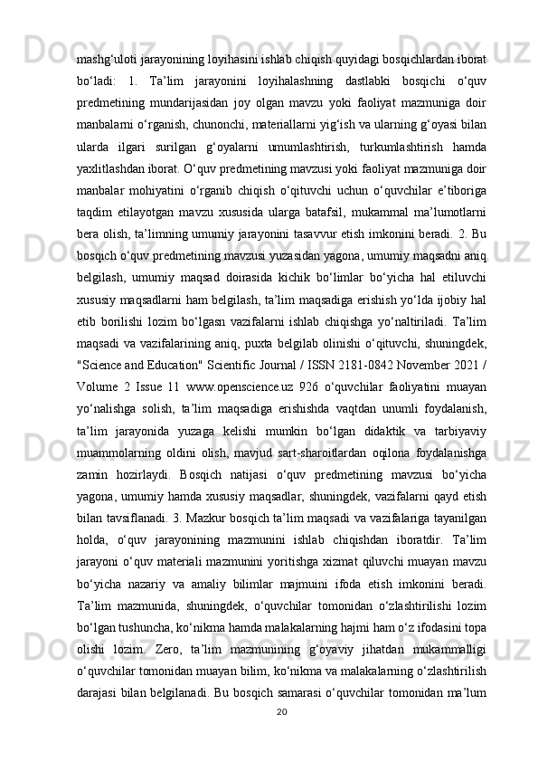 mashg‘uloti jarayonining loyihasini ishlab chiqish quyidagi bosqichlardan iborat
bo‘ladi:   1.   Ta’lim   jarayonini   loyihalashning   dastlabki   bosqichi   o‘quv
predmetining   mundarijasidan   joy   olgan   mavzu   yoki   faoliyat   mazmuniga   doir
manbalarni o‘rganish, chunonchi, materiallarni yig‘ish va ularning g‘oyasi bilan
ularda   ilgari   surilgan   g‘oyalarni   umumlashtirish,   turkumlashtirish   hamda
yaxlitlashdan iborat. O‘quv predmetining mavzusi yoki faoliyat mazmuniga doir
manbalar   mohiyatini   o‘rganib   chiqish   o‘qituvchi   uchun   o‘quvchilar   e’tiboriga
taqdim   etilayotgan   mavzu   xususida   ularga   batafsil,   mukammal   ma’lumotlarni
bera olish, ta’limning umumiy jarayonini tasavvur etish imkonini beradi. 2. Bu
bosqich o‘quv predmetining mavzusi yuzasidan yagona, umumiy maqsadni aniq
belgilash,   umumiy   maqsad   doirasida   kichik   bo‘limlar   bo‘yicha   hal   etiluvchi
xususiy maqsadlarni ham belgilash, ta’lim maqsadiga erishish yo‘lda ijobiy hal
etib   borilishi   lozim   bo‘lgasn   vazifalarni   ishlab   chiqishga   yo‘naltiriladi.   Ta’lim
maqsadi   va   vazifalarining   aniq,   puxta   belgilab   olinishi   o‘qituvchi,   shuningdek,
"Science and Education" Scientific Journal / ISSN 2181-0842 November 2021 /
Volume   2   Issue   11   www.openscience.uz   926   o‘quvchilar   faoliyatini   muayan
yo‘nalishga   solish,   ta’lim   maqsadiga   erishishda   vaqtdan   unumli   foydalanish,
ta’lim   jarayonida   yuzaga   kelishi   mumkin   bo‘lgan   didaktik   va   tarbiyaviy
muammolarning   oldini   olish,   mavjud   sart-sharoitlardan   oqilona   foydalanishga
zamin   hozirlaydi.   Bosqich   natijasi   o‘quv   predmetining   mavzusi   bo‘yicha
yagona,  umumiy  hamda  xususiy  maqsadlar,  shuningdek,  vazifalarni   qayd  etish
bilan tavsiflanadi. 3. Mazkur bosqich ta’lim maqsadi  va vazifalariga tayanilgan
holda,   o‘quv   jarayonining   mazmunini   ishlab   chiqishdan   iboratdir.   Ta’lim
jarayoni   o‘quv  materiali   mazmunini   yoritishga   xizmat   qiluvchi   muayan   mavzu
bo‘yicha   nazariy   va   amaliy   bilimlar   majmuini   ifoda   etish   imkonini   beradi.
Ta’lim   mazmunida,   shuningdek,   o‘quvchilar   tomonidan   o‘zlashtirilishi   lozim
bo‘lgan tushuncha, ko‘nikma hamda malakalarning hajmi ham o‘z ifodasini topa
olishi   lozim.   Zero,   ta’lim   mazmunining   g‘oyaviy   jihatdan   mukammalligi
o‘quvchilar tomonidan muayan bilim, ko‘nikma va malakalarning o‘zlashtirilish
darajasi  bilan belgilanadi. Bu  bosqich samarasi  o‘quvchilar  tomonidan  ma’lum
20