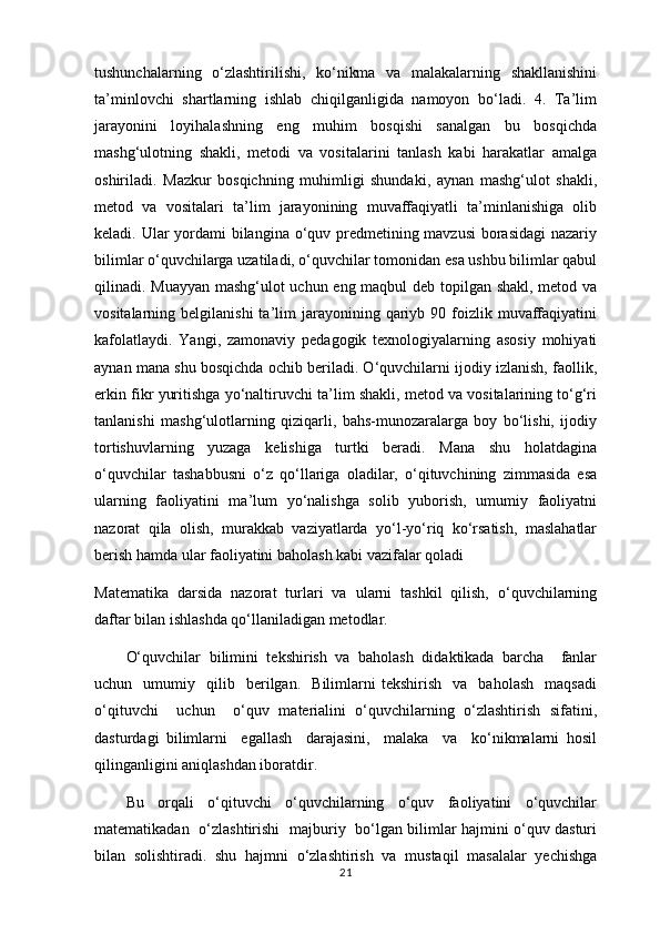 tushunchalarning   o‘zlashtirilishi,   ko‘nikma   va   malakalarning   shakllanishini
ta’minlovchi   shartlarning   ishlab   chiqilganligida   namoyon   bo‘ladi.   4.   Ta’lim
jarayonini   loyihalashning   eng   muhim   bosqishi   sanalgan   bu   bosqichda
mashg‘ulotning   shakli,   metodi   va   vositalarini   tanlash   kabi   harakatlar   amalga
oshiriladi.   Mazkur   bosqichning   muhimligi   shundaki,   aynan   mashg‘ulot   shakli,
metod   va   vositalari   ta’lim   jarayonining   muvaffaqiyatli   ta’minlanishiga   olib
keladi. Ular yordami  bilangina o‘quv predmetining mavzusi  borasidagi  nazariy
bilimlar o‘quvchilarga uzatiladi, o‘quvchilar tomonidan esa ushbu bilimlar qabul
qilinadi. Muayyan mashg‘ulot uchun eng maqbul deb topilgan shakl, metod va
vositalarning  belgilanishi  ta’lim   jarayonining  qariyb  90  foizlik  muvaffaqiyatini
kafolatlaydi.   Yangi,   zamonaviy   pedagogik   texnologiyalarning   asosiy   mohiyati
aynan mana shu bosqichda ochib beriladi. O‘quvchilarni ijodiy izlanish, faollik,
erkin fikr yuritishga yo‘naltiruvchi ta’lim shakli, metod va vositalarining to‘g‘ri
tanlanishi   mashg‘ulotlarning   qiziqarli,   bahs-munozaralarga   boy   bo‘lishi,   ijodiy
tortishuvlarning   yuzaga   kelishiga   turtki   beradi.   Mana   shu   holatdagina
o‘quvchilar   tashabbusni   o‘z   qo‘llariga   oladilar,   o‘qituvchining   zimmasida   esa
ularning   faoliyatini   ma’lum   yo‘nalishga   solib   yuborish,   umumiy   faoliyatni
nazorat   qila   olish,   murakkab   vaziyatlarda   yo‘l-yo‘riq   ko‘rsatish,   maslahatlar
berish hamda ular faoliyatini baholash kabi vazifalar qoladi
Matematika   darsida   nazorat   turlari   va   ularni   tashkil   qilish,   o‘quvchilarning
daftar bilan ishlashda qo‘llaniladigan metodlar.
O‘quvchilаr   bilimini   tеkshirish   vа   bаhоlаsh   didаktikаdа   bаrchа     fаnlаr
uchun    umumiy    qilib     berilgаn.     Bilimlаrni   tеkshirish     vа     bаhоlаsh     mаqsаdi
o‘qituvchi     uchun     o‘quv   mаteriаlini   o‘quvchilаrning   o‘zlаshtirish   sifаtini,
dаsturdаgi   bilimlаrni     egallаsh     dаrаjаsini,     mаlаkа     vа     ko‘nikmаlаrni   hоsil
qilingаnligini аniqlаshdаn ibоrаtdir.
Bu   оrqаli   o‘qituvchi   o‘quvchilаrning   o‘quv   fаоliyatini   o‘quvchilаr
matematikаdаn   o‘zlаshtirishi   mаjburiy   bo‘lgаn bilimlаr hаjmini o‘quv dаsturi
bilаn   sоlishtirаdi.   shu   hаjmni   o‘zlаshtirish   vа   mustаqil   mаsаlаlаr   yеchishgа
21 
