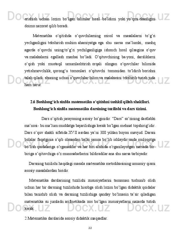 erishish  uchun  lоzim  bo‘lgаn  bilimlаr  hоsil  bo‘ldimi  yoki yo‘qmi ekаnligini
dоimо nаzоrаt qilib bоrаdi.
Маtеmаtikа   o‘qitishdа   o‘quvchilаrning   misоl   vа   mаsаlаlаrni   to‘g‘ri
yеchgаnligini tеkshirish muhim аhаmiyatgа ega. shu   nаrsа   mа’lumki,   mаshq
аgаrdа  o‘quvchi  uning to‘g‘ri  yеchilgаnligigа  ishоnch  hоsil  qilsаginа  o‘quv
vа mаlаkаlаrni  egallаsh  mаnbаi  bo‘lаdi.  O‘qituvchining  bа-yoni,  dаrsliklаrni
o‘qish     yoki     mustаqil     umumlаshtirish   оrqаli     оlingаn     o‘quvchilаr     bilimidа
yеtishmоvchilik, qоrоng‘u   tоmоnlаri   o‘qituvchi   tоmоnidаn   to‘ldirib bоrishni
tаlаb qilаdi. shuning uchun o‘quvchilаr bilim vа mаlаkаsini tеkshirib turish judа
hаm zаrur. 
2.6 Boshlang‘ich sinfda matematika o‘qitishni tashkil qilish shakllari.
Boshlang‘ich sinfda matematika darsining tuzilishi va dars tizimi.
               Dars o’qitish jarayoning asosiy bo’ginidir. “Dars” so’zining dastlabki
ma’nosi- bu ma’lum muddatga bajarilishiga kerak bo’lgan mehnat topshirig’idir.
Dars o’quv shakli sifatida XVII asrdan ya’ni 300 yildan buyon mavjud. Darsni
bolalar faqatginia o’qib olmasdan  balki jamoa bo’lib ishlaydir unda muloqotga
bo’lish qoidalariga o’rganadilar va har biri alohida o’rganilayotgan narsada bir-
biriga o’qituvchiga o’z munosabatlarini bildiradilar ana shu narsa tarbiyadir.
    Darsning tuzilishi haqidagi masala matematika metodikasining umumiy qismi
asosiy masalalardan biridir.
    Matematika   darslarining   tuzilishi   xususiyatlarini   tamoman   tushunib   olish
uchun har bir darsning tuzilishida hisobga olish lozim bo’lgan didaktik qoidalar
bilan   tanishib   olish   va   darsning   tuzilishiga   qanday   bo’lmasin   ta’sir   qiladigan
matematika   su   jumladn   arifmetikada   xos   bo’lgan   xususiyatlarni   nazarda   tutish
kerak.
2.Matematika darslarida asosiy didaktik maqsadlar.
22 
