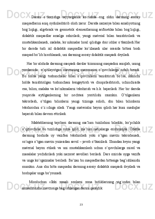 Darsni   o`tkazishga   tayyorgarlik   ko`rishda   eng   oldin   darsning   asosiy
maqsadlarini aniq oydinlashtirib olish zarur. Darsda nazariya bilan amaliyotning
bog`liqligi,   algеbraik   va   gеomеtrik   elеmеntlarning   arifmеtika   bilan   bog`liqligi,
didaktik   maqsadlar   amalga   oshiriladi;   yangi   matеrial   bilan   tanishtiriladi   va
mustahkamlanadi, malaka, ko`nikmalar hosil qilishga doir ishlar o`tkaziladi.Har
bir   darsda   turli   xil   didaktik   maqsadlar   ko’zlanadi   ular   orasida   bittasi   bosh
maqsad bo’lib hisoblanadi, uni darsning asosiy didaktik maqsadi deyiladi. 
Har bir alohida darsning maqsadi darslar tizimining maqsadini aniqlab, uning
yordamida     o’qitilayotgan   mavzuning   mazmunini   o’quvchilarga   ochib   beradi.
Bu   holda   yangi   tushunchalar   bilan   o’quvchilarni   tanishtirish   bo’lsa,   ikkinchi
holda   tanishtirilgan   tushunchani   kengaytirsh   va   chuqurlashtirish,   uchinchisida
esa, bilim, malaka va ko’nikmalarni tekshirish va h.k. bajariladi. Har bir darsda
yuqorida   aytilganlarning   bir   nechtasi   yoritilishi   mumkin.   O’tilganlarni
takrorlash,   o’tilgan   bilimlarni   yangi   tizimga   solish,   shu   bilan   bilimlarni
tekshirishni   o’z   ichiga   oladi.   Yаngi   materialni   bayon   qilish   har   kuni   mashqlar
bajarish bilan davom ettiriladi. 
Maktablarning   tajribasi   darsning   ma’lum   tuzilishini   biladiki,   ko’pchilik
o’qituvchilar   bu   tuzilishga   rioya   qilib,   ma’lum   natijalarga   erishmoqda.   Odatda
darsning   boshida   uy   vazifasi   tekshiriladi   yoki   o’tgan   mavzu   takrorlanadi,
so’ngra o’tgan mavzu yuzasidan savol – javob o’tkaziladi. Shundan keyin yangi
material   bayon   etiladi   va   uni   mustahkamlash   uchun   o’quvchilarga   misol   va
masalalar  yechdiriladi  yoki   nazorat   savollari  beriladi.  Dars  oxirida  uyga  vazifa
va unga ko’rgazmalar beriladi. Ba’zan bu maqsadlardan bittasiga bag’ishlanishi
mumkin. Ana shu bitta maqsadni  darsning asosiy  didaktik maqsadi  deyiladi va
boshqalar unga bo’ysunadi.
Misoluchun   «Ikki   xonali   sonlarni   xona   birliklarining   yig`indisi   bilan
almashtirish» mavzusiga bag`ishlangan darsni qaraylik.
23
