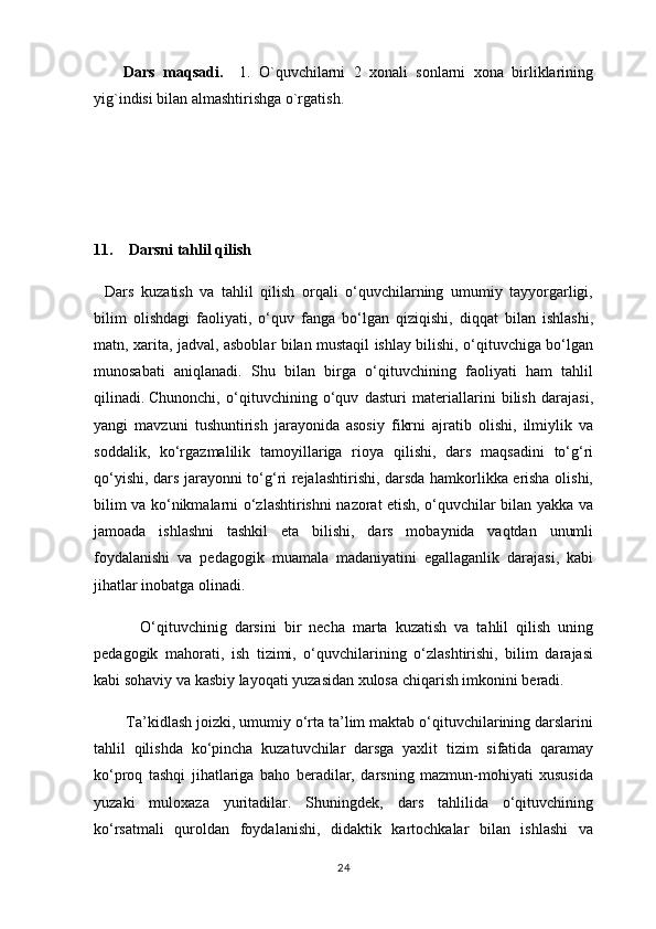 Dars   maqsadi.     1.   O`quvchilarni   2   xonali   sonlarni   xona   birliklarining
yig`indisi bilan almashtirishga o`rgatish.
11.    Darsni tahlil qilish
    Dars   kuzatish   va   tahlil   qilish   orqali   o‘quvchilarning   umumiy   tayyorgarligi,
bilim   olishdagi   faoliyati,   o‘quv   fanga   bo‘lgan   qiziqishi,   diqqat   bilan   ishlashi,
matn, xarita, jadval, asboblar bilan mustaqil ishlay bilishi, o‘qituvchiga bo‘lgan
munosabati   aniqlanadi.   Shu   bilan   birga   o‘qituvchining   faoliyati   ham   tahlil
qilinadi.   Chunonchi,   o‘qituvchining   o‘quv   dasturi   materiallarini   bilish   darajasi,
yangi   mavzuni   tushuntirish   jarayonida   asosiy   fikrni   ajratib   olishi,   ilmiylik   va
soddalik,   ko‘rgazmalilik   tamoyillariga   rioya   qilishi,   dars   maqsadini   to‘g‘ri
qo‘yishi, dars jarayonni to‘g‘ri rejalashtirishi, darsda hamkorlikka erisha olishi,
bilim va ko‘nikmalarni o‘zlashtirishni nazorat etish, o‘quvchilar bilan yakka va
jamoada   ishlashni   tashkil   eta   bilishi,   dars   mobaynida   vaqtdan   unumli
foydalanishi   va   pedagogik   muamala   madaniyatini   egallaganlik   darajasi,   kabi
jihatlar inobatga olinadi.
                O‘qituvchinig   darsini   bir   necha   marta   kuzatish   va   tahlil   qilish   uning
pedagogik   mahorati,   ish   tizimi,   o‘quvchilarining   o‘zlashtirishi,   bilim   darajasi
kabi sohaviy va kasbiy layoqati yuzasidan xulosa chiqarish imkonini beradi.
               Ta’kidlash joizki, umumiy o‘rta ta’lim maktab o‘qituvchilarining darslarini
tahlil   qilishda   ko‘pincha   kuzatuvchilar   darsga   yaxlit   tizim   sifatida   qaramay
ko‘proq   tashqi   jihatlariga   baho   beradilar,   darsning   mazmun-mohiyati   xususida
yuzaki   muloxaza   yuritadilar.   Shuningdek,   dars   tahlilida   o‘qituvchining
ko‘rsatmali   quroldan   foydalanishi,   didaktik   kartochkalar   bilan   ishlashi   va
24