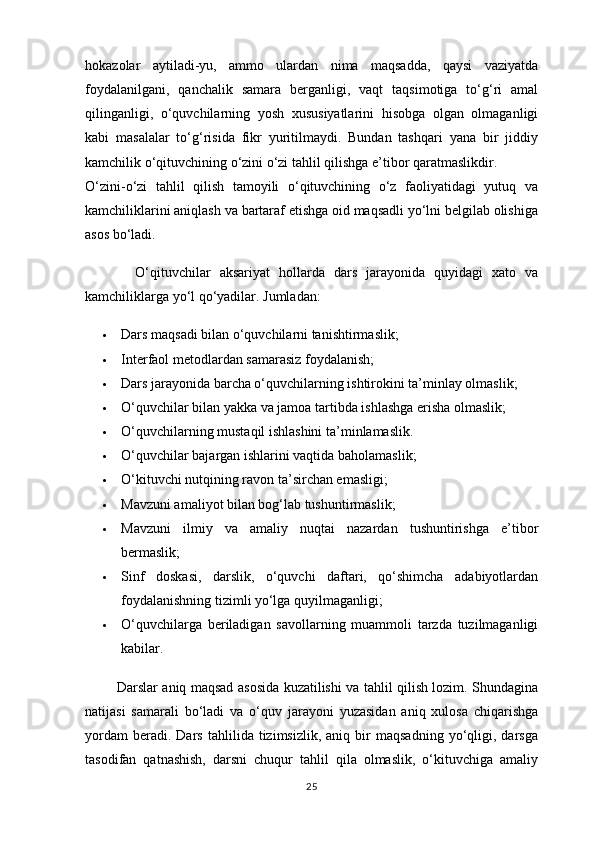 hokazolar   aytiladi-yu,   ammo   ulardan   nima   maqsadda,   qaysi   vaziyatda
foydalanilgani,   qanchalik   samara   berganligi,   vaqt   taqsimotiga   to‘g‘ri   amal
qilinganligi,   o‘quvchilarning   yosh   xususiyatlarini   hisobga   olgan   olmaganligi
kabi   masalalar   to‘g‘risida   fikr   yuritilmaydi.   Bundan   tashqari   yana   bir   jiddiy
kamchilik o‘qituvchining o‘zini o‘zi tahlil qilishga e’tibor qaratmaslikdir.                         
O‘zini-o‘zi   tahlil   qilish   tamoyili   o‘qituvchining   o‘z   faoliyatidagi   yutuq   va
kamchiliklarini aniqlash va bartaraf etishga oid maqsadli yo‘lni belgilab olishiga
asos bo‘ladi.  
                O‘qituvchilar   aksariyat   hollarda   dars   jarayonida   quyidagi   xato   va
kamchiliklarga yo‘l qo‘yadilar.  Jumladan:
 Dars maqsadi bilan o‘quvchilarni tanishtirmaslik;
 Interfaol metodlardan samarasiz foydalanish;
 Dars jarayonida barcha o‘quvchilarning ishtirokini ta’minlay olmaslik;
 O‘quvchilar bilan yakka va jamoa tartibda ishlashga erisha olmaslik;
 O‘quvchilarning mustaqil ishlashini ta’minlamaslik.
 O‘quvchilar bajargan ishlarini vaqtida baholamaslik;
 O‘kituvchi nutqining ravon ta’sirchan emasligi;
 Mavzuni amaliyot bilan bog‘lab tushuntirmaslik;
 Mavzuni   ilmiy   va   amaliy   nuqtai   nazardan   tushuntirishga   e’tibor
bermaslik;
 Sinf   doskasi,   darslik,   o‘quvchi   daftari,   qo‘shimcha   adabiyotlardan
foydalanishning tizimli yo‘lga quyilmaganligi;
 O‘quvchilarga   beriladigan   savollarning   muammoli   tarzda   tuzilmaganligi
kabilar.
                Darslar aniq maqsad asosida kuzatilishi va tahlil qilish lozim. Shundagina
natijasi   samarali   bo‘ladi   va   o‘quv   jarayoni   yuzasidan   aniq   xulosa   chiqarishga
yordam   beradi.  Dars   tahlilida   tizimsizlik,   aniq   bir   maqsadning   yo‘qligi,   darsga
tasodifan   qatnashish,   darsni   chuqur   tahlil   qila   olmaslik,   o‘kituvchiga   amaliy
25 