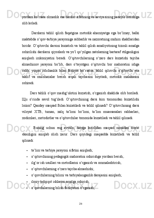 yordam ko‘rsata olmaslik esa darslar sifatining va saviyasining pasayib ketishiga
olib keladi.
                Darslarni   tahlil   qilish   faqatgina   metodik   ahamiyatga   ega   bo‘lmay,   balki
maktabda o‘quv-tarbiya jarayoniga rahbarlik va nazoratning muhim shakllaridan
biridir. O‘qituvchi darsini kuzatish va tahlil qilish amaliyotining tizimli amalga
oshirilishi darslarni qiyoslash va yo‘l qo‘yilgan xatolarning bartaraf etilganligini
aniqlash   imkoniyatini   beradi.   O‘qituvchilarning   o‘zaro   dars   kuzatishi   tajriba
almashinuv   jarayoni   bo‘lib,   dars   o‘tayotgan   o‘qituvchi   bor   mahoratini   ishga
solib,   yuqori   ishchanlik   bilan   faoliyat   ko‘rsatsa,   tahlil   qiluvchi   o‘qituvchi   esa
taklif   va   mulohazalar   berish   orqali   tajribasini   boyitadi,   metodik   malakasini
oshiradi.
               Dars tahlili o‘quv mashg‘ulotini kuzatish, o‘rganish shaklida olib boriladi.
Щ u   o‘rinda   savol   tug‘iladi.   O‘qituvchining   darsi   kim   tomonidan   kuzatilishi
lozim? Qanday maqsad Bilan kuzatiladi va tahlil qilinadi? O‘qituvchining darsi
viloyat   XTB,   tuman,   xalq   ta’limi   bo‘limi,   ta’lim   muassasalari   rahbarlari,
xodimlari, metodistlar va o‘qituvchilar tomonida kuzatiladi va tahlil qilinadi.
                Buning   uchun   eng   avvalo,   darsga   kirishdan   maqsad   nimadan   iborat
ekanligini   aniqlab   olish   zarur.   Dars   quyidagi   maqsadda   kuzatiladi   va   tahlil
qilinadi:
 ta’lim va tarbiya jarayoni sifatini aniqlash;
 o‘qituvchining pedagogik mahoratini oshirishga yordam berish;.
 ilg‘or ish usullari va metodlarini o‘rganish va ommalashtirish;.
 o‘qituvchilarning o‘zaro tajriba almashishi;
 o‘quvchilarning bilimi va tarbiyalanganlik darajasini aniqlash;
 ilmiy-tadqiqot ishlarini amalga oshirish;
 o‘quvchilarning bilish faoliyatini o‘rganish;
26